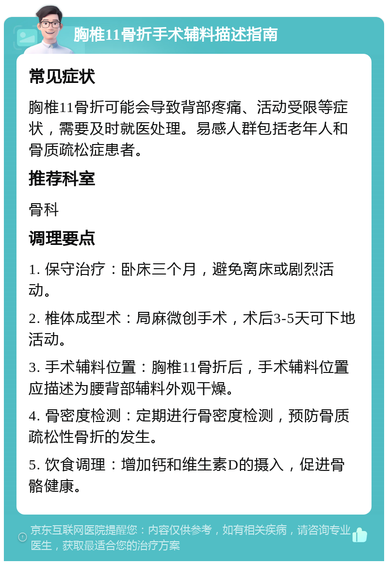 胸椎11骨折手术辅料描述指南 常见症状 胸椎11骨折可能会导致背部疼痛、活动受限等症状，需要及时就医处理。易感人群包括老年人和骨质疏松症患者。 推荐科室 骨科 调理要点 1. 保守治疗：卧床三个月，避免离床或剧烈活动。 2. 椎体成型术：局麻微创手术，术后3-5天可下地活动。 3. 手术辅料位置：胸椎11骨折后，手术辅料位置应描述为腰背部辅料外观干燥。 4. 骨密度检测：定期进行骨密度检测，预防骨质疏松性骨折的发生。 5. 饮食调理：增加钙和维生素D的摄入，促进骨骼健康。