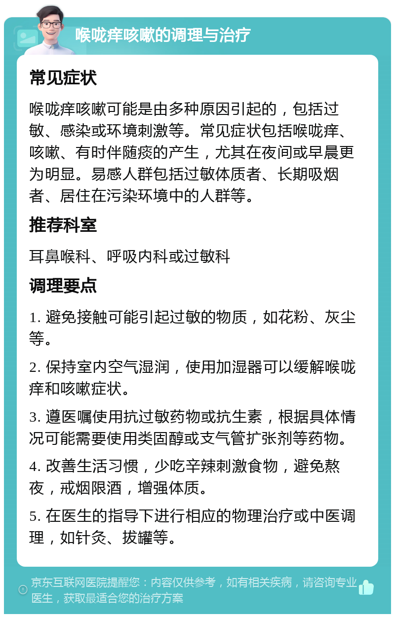 喉咙痒咳嗽的调理与治疗 常见症状 喉咙痒咳嗽可能是由多种原因引起的，包括过敏、感染或环境刺激等。常见症状包括喉咙痒、咳嗽、有时伴随痰的产生，尤其在夜间或早晨更为明显。易感人群包括过敏体质者、长期吸烟者、居住在污染环境中的人群等。 推荐科室 耳鼻喉科、呼吸内科或过敏科 调理要点 1. 避免接触可能引起过敏的物质，如花粉、灰尘等。 2. 保持室内空气湿润，使用加湿器可以缓解喉咙痒和咳嗽症状。 3. 遵医嘱使用抗过敏药物或抗生素，根据具体情况可能需要使用类固醇或支气管扩张剂等药物。 4. 改善生活习惯，少吃辛辣刺激食物，避免熬夜，戒烟限酒，增强体质。 5. 在医生的指导下进行相应的物理治疗或中医调理，如针灸、拔罐等。