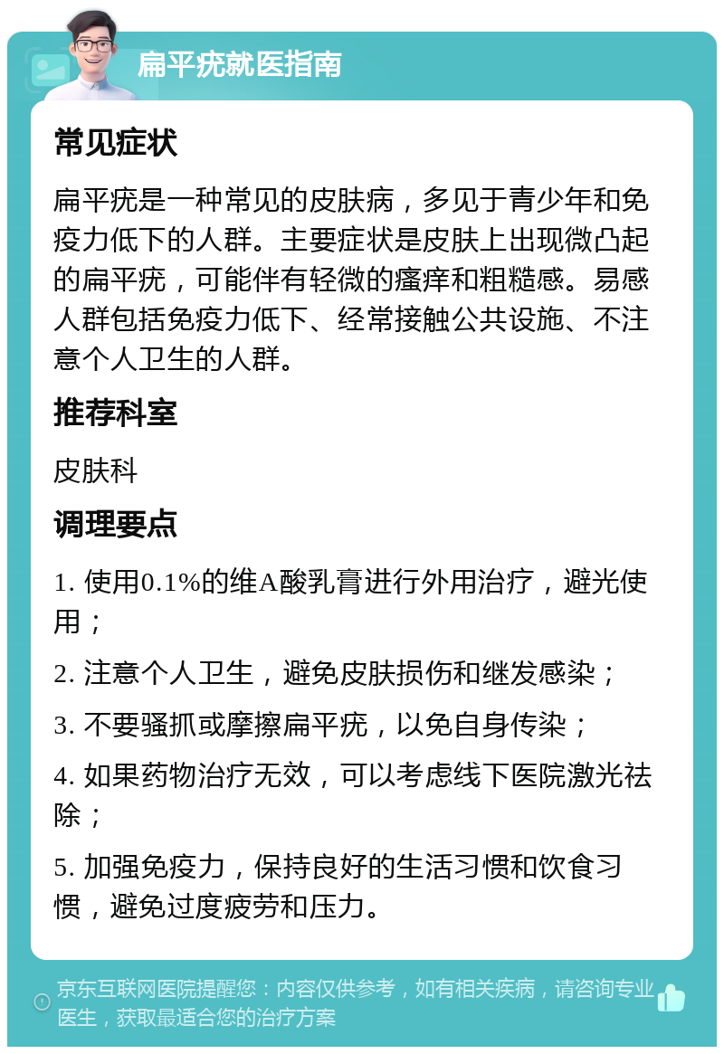 扁平疣就医指南 常见症状 扁平疣是一种常见的皮肤病，多见于青少年和免疫力低下的人群。主要症状是皮肤上出现微凸起的扁平疣，可能伴有轻微的瘙痒和粗糙感。易感人群包括免疫力低下、经常接触公共设施、不注意个人卫生的人群。 推荐科室 皮肤科 调理要点 1. 使用0.1%的维A酸乳膏进行外用治疗，避光使用； 2. 注意个人卫生，避免皮肤损伤和继发感染； 3. 不要骚抓或摩擦扁平疣，以免自身传染； 4. 如果药物治疗无效，可以考虑线下医院激光祛除； 5. 加强免疫力，保持良好的生活习惯和饮食习惯，避免过度疲劳和压力。