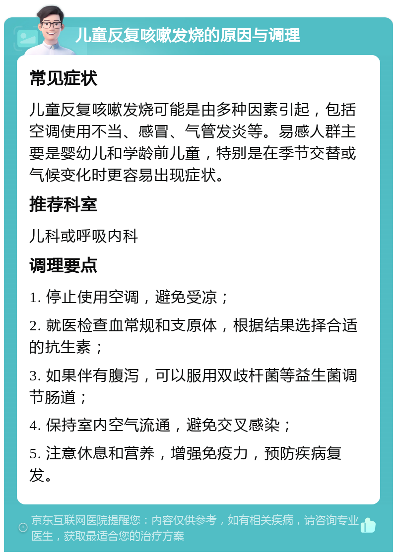 儿童反复咳嗽发烧的原因与调理 常见症状 儿童反复咳嗽发烧可能是由多种因素引起，包括空调使用不当、感冒、气管发炎等。易感人群主要是婴幼儿和学龄前儿童，特别是在季节交替或气候变化时更容易出现症状。 推荐科室 儿科或呼吸内科 调理要点 1. 停止使用空调，避免受凉； 2. 就医检查血常规和支原体，根据结果选择合适的抗生素； 3. 如果伴有腹泻，可以服用双歧杆菌等益生菌调节肠道； 4. 保持室内空气流通，避免交叉感染； 5. 注意休息和营养，增强免疫力，预防疾病复发。