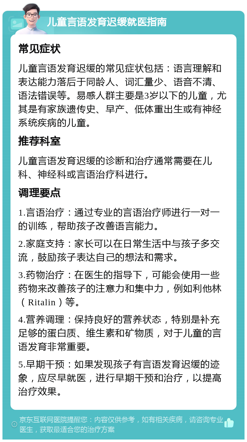 儿童言语发育迟缓就医指南 常见症状 儿童言语发育迟缓的常见症状包括：语言理解和表达能力落后于同龄人、词汇量少、语音不清、语法错误等。易感人群主要是3岁以下的儿童，尤其是有家族遗传史、早产、低体重出生或有神经系统疾病的儿童。 推荐科室 儿童言语发育迟缓的诊断和治疗通常需要在儿科、神经科或言语治疗科进行。 调理要点 1.言语治疗：通过专业的言语治疗师进行一对一的训练，帮助孩子改善语言能力。 2.家庭支持：家长可以在日常生活中与孩子多交流，鼓励孩子表达自己的想法和需求。 3.药物治疗：在医生的指导下，可能会使用一些药物来改善孩子的注意力和集中力，例如利他林（Ritalin）等。 4.营养调理：保持良好的营养状态，特别是补充足够的蛋白质、维生素和矿物质，对于儿童的言语发育非常重要。 5.早期干预：如果发现孩子有言语发育迟缓的迹象，应尽早就医，进行早期干预和治疗，以提高治疗效果。