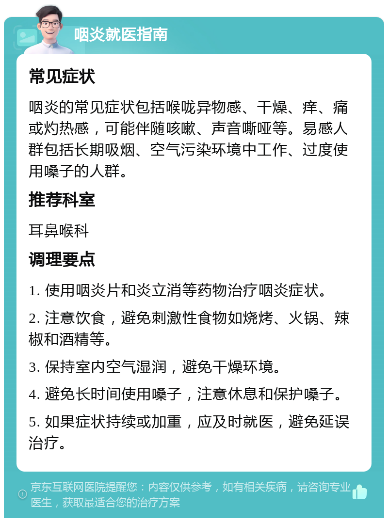 咽炎就医指南 常见症状 咽炎的常见症状包括喉咙异物感、干燥、痒、痛或灼热感，可能伴随咳嗽、声音嘶哑等。易感人群包括长期吸烟、空气污染环境中工作、过度使用嗓子的人群。 推荐科室 耳鼻喉科 调理要点 1. 使用咽炎片和炎立消等药物治疗咽炎症状。 2. 注意饮食，避免刺激性食物如烧烤、火锅、辣椒和酒精等。 3. 保持室内空气湿润，避免干燥环境。 4. 避免长时间使用嗓子，注意休息和保护嗓子。 5. 如果症状持续或加重，应及时就医，避免延误治疗。