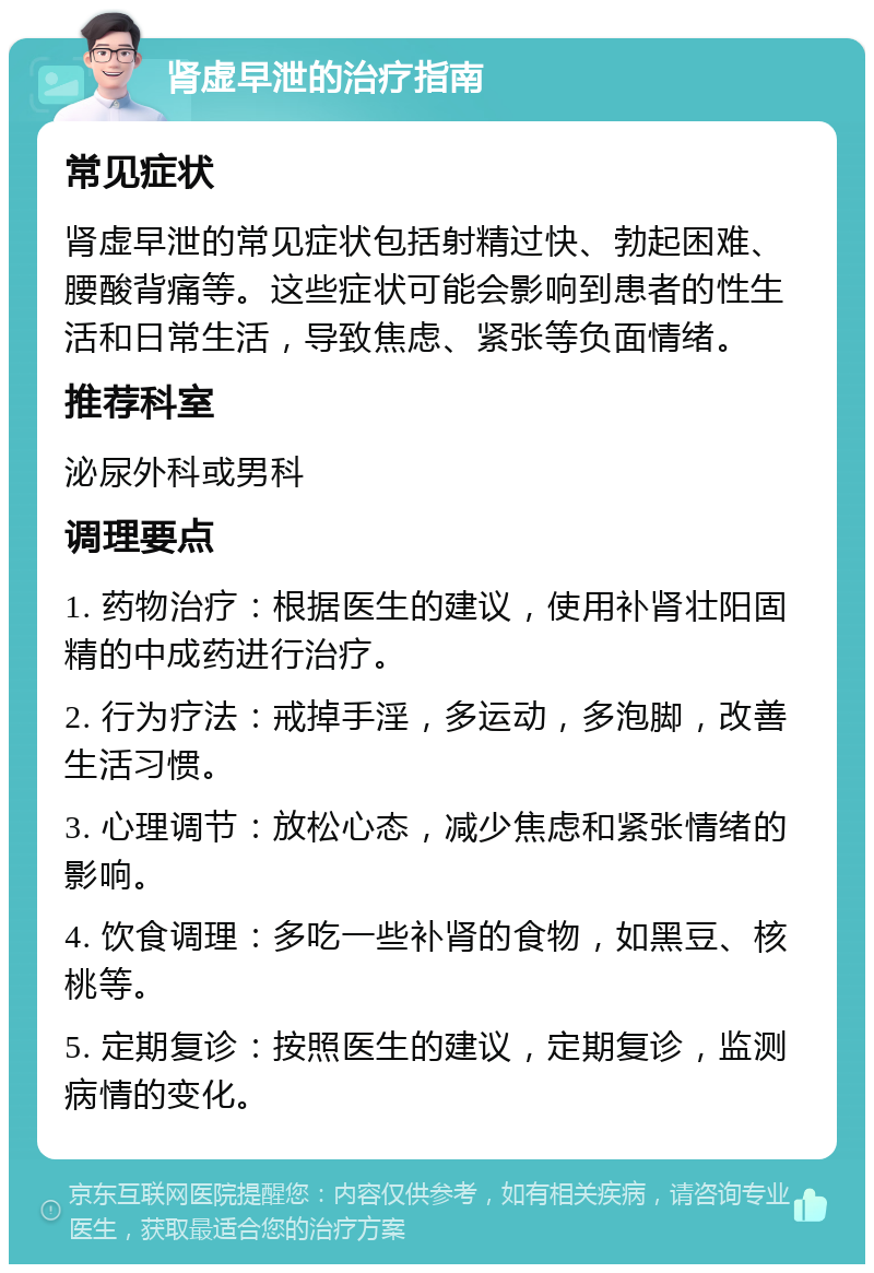 肾虚早泄的治疗指南 常见症状 肾虚早泄的常见症状包括射精过快、勃起困难、腰酸背痛等。这些症状可能会影响到患者的性生活和日常生活，导致焦虑、紧张等负面情绪。 推荐科室 泌尿外科或男科 调理要点 1. 药物治疗：根据医生的建议，使用补肾壮阳固精的中成药进行治疗。 2. 行为疗法：戒掉手淫，多运动，多泡脚，改善生活习惯。 3. 心理调节：放松心态，减少焦虑和紧张情绪的影响。 4. 饮食调理：多吃一些补肾的食物，如黑豆、核桃等。 5. 定期复诊：按照医生的建议，定期复诊，监测病情的变化。