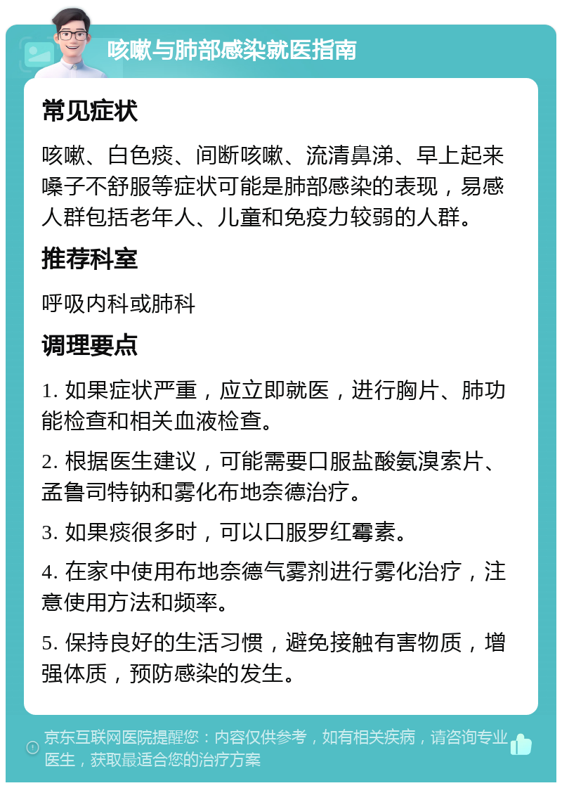 咳嗽与肺部感染就医指南 常见症状 咳嗽、白色痰、间断咳嗽、流清鼻涕、早上起来嗓子不舒服等症状可能是肺部感染的表现，易感人群包括老年人、儿童和免疫力较弱的人群。 推荐科室 呼吸内科或肺科 调理要点 1. 如果症状严重，应立即就医，进行胸片、肺功能检查和相关血液检查。 2. 根据医生建议，可能需要口服盐酸氨溴索片、孟鲁司特钠和雾化布地奈德治疗。 3. 如果痰很多时，可以口服罗红霉素。 4. 在家中使用布地奈德气雾剂进行雾化治疗，注意使用方法和频率。 5. 保持良好的生活习惯，避免接触有害物质，增强体质，预防感染的发生。