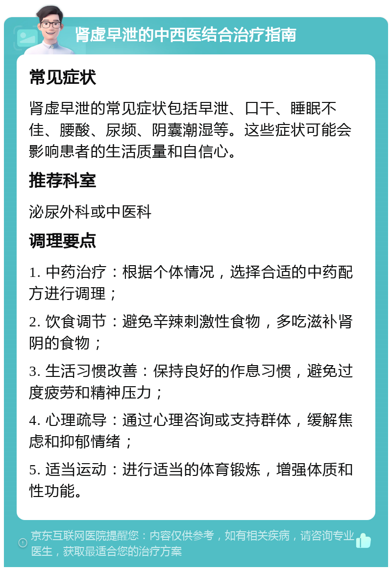 肾虚早泄的中西医结合治疗指南 常见症状 肾虚早泄的常见症状包括早泄、口干、睡眠不佳、腰酸、尿频、阴囊潮湿等。这些症状可能会影响患者的生活质量和自信心。 推荐科室 泌尿外科或中医科 调理要点 1. 中药治疗：根据个体情况，选择合适的中药配方进行调理； 2. 饮食调节：避免辛辣刺激性食物，多吃滋补肾阴的食物； 3. 生活习惯改善：保持良好的作息习惯，避免过度疲劳和精神压力； 4. 心理疏导：通过心理咨询或支持群体，缓解焦虑和抑郁情绪； 5. 适当运动：进行适当的体育锻炼，增强体质和性功能。