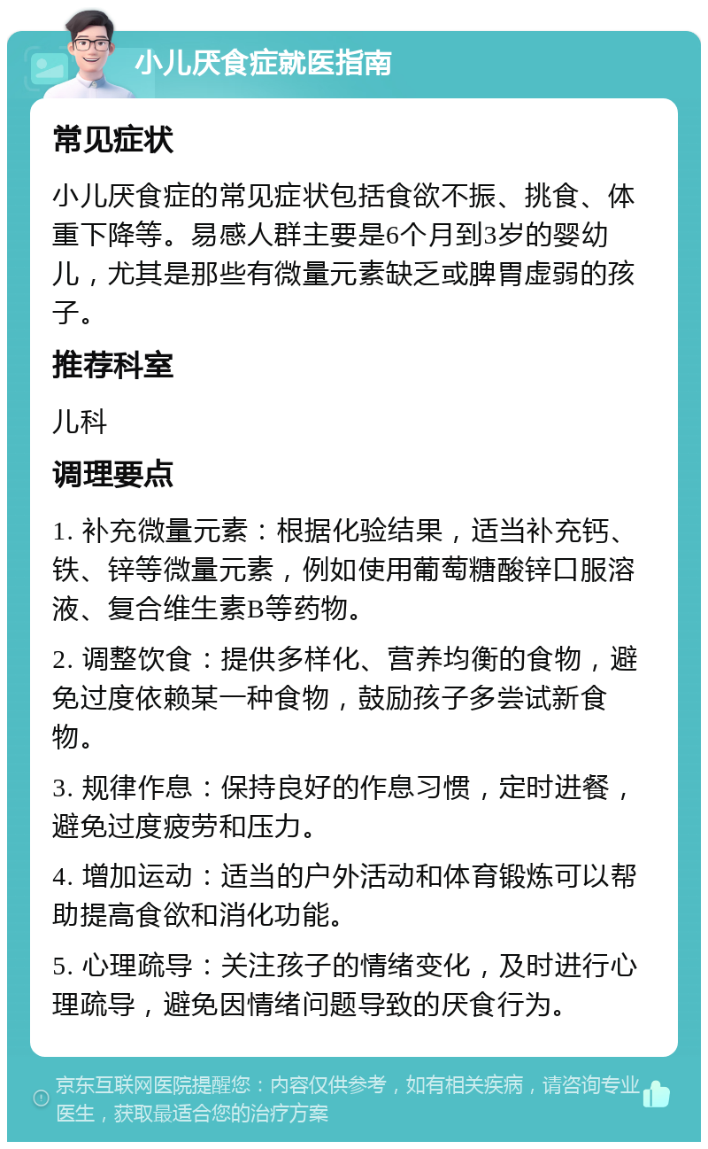 小儿厌食症就医指南 常见症状 小儿厌食症的常见症状包括食欲不振、挑食、体重下降等。易感人群主要是6个月到3岁的婴幼儿，尤其是那些有微量元素缺乏或脾胃虚弱的孩子。 推荐科室 儿科 调理要点 1. 补充微量元素：根据化验结果，适当补充钙、铁、锌等微量元素，例如使用葡萄糖酸锌口服溶液、复合维生素B等药物。 2. 调整饮食：提供多样化、营养均衡的食物，避免过度依赖某一种食物，鼓励孩子多尝试新食物。 3. 规律作息：保持良好的作息习惯，定时进餐，避免过度疲劳和压力。 4. 增加运动：适当的户外活动和体育锻炼可以帮助提高食欲和消化功能。 5. 心理疏导：关注孩子的情绪变化，及时进行心理疏导，避免因情绪问题导致的厌食行为。