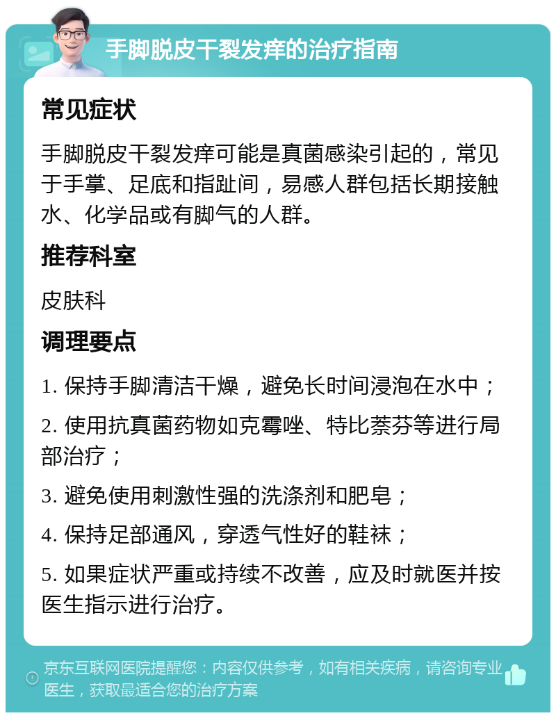 手脚脱皮干裂发痒的治疗指南 常见症状 手脚脱皮干裂发痒可能是真菌感染引起的，常见于手掌、足底和指趾间，易感人群包括长期接触水、化学品或有脚气的人群。 推荐科室 皮肤科 调理要点 1. 保持手脚清洁干燥，避免长时间浸泡在水中； 2. 使用抗真菌药物如克霉唑、特比萘芬等进行局部治疗； 3. 避免使用刺激性强的洗涤剂和肥皂； 4. 保持足部通风，穿透气性好的鞋袜； 5. 如果症状严重或持续不改善，应及时就医并按医生指示进行治疗。