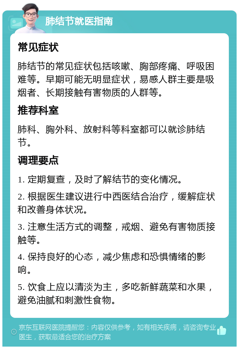 肺结节就医指南 常见症状 肺结节的常见症状包括咳嗽、胸部疼痛、呼吸困难等。早期可能无明显症状，易感人群主要是吸烟者、长期接触有害物质的人群等。 推荐科室 肺科、胸外科、放射科等科室都可以就诊肺结节。 调理要点 1. 定期复查，及时了解结节的变化情况。 2. 根据医生建议进行中西医结合治疗，缓解症状和改善身体状况。 3. 注意生活方式的调整，戒烟、避免有害物质接触等。 4. 保持良好的心态，减少焦虑和恐惧情绪的影响。 5. 饮食上应以清淡为主，多吃新鲜蔬菜和水果，避免油腻和刺激性食物。