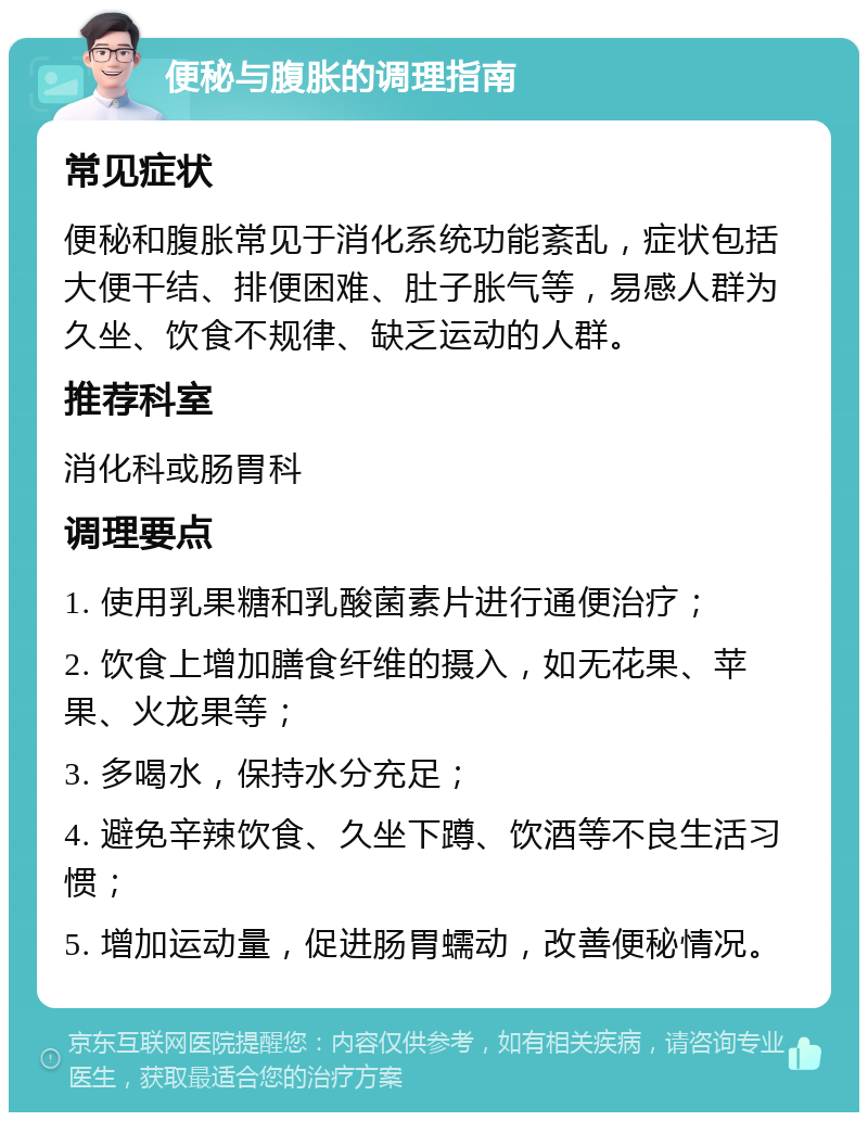 便秘与腹胀的调理指南 常见症状 便秘和腹胀常见于消化系统功能紊乱，症状包括大便干结、排便困难、肚子胀气等，易感人群为久坐、饮食不规律、缺乏运动的人群。 推荐科室 消化科或肠胃科 调理要点 1. 使用乳果糖和乳酸菌素片进行通便治疗； 2. 饮食上增加膳食纤维的摄入，如无花果、苹果、火龙果等； 3. 多喝水，保持水分充足； 4. 避免辛辣饮食、久坐下蹲、饮酒等不良生活习惯； 5. 增加运动量，促进肠胃蠕动，改善便秘情况。