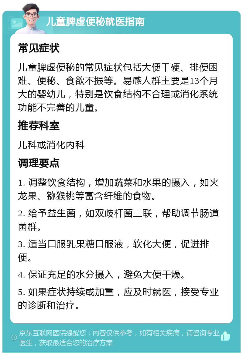 儿童脾虚便秘就医指南 常见症状 儿童脾虚便秘的常见症状包括大便干硬、排便困难、便秘、食欲不振等。易感人群主要是13个月大的婴幼儿，特别是饮食结构不合理或消化系统功能不完善的儿童。 推荐科室 儿科或消化内科 调理要点 1. 调整饮食结构，增加蔬菜和水果的摄入，如火龙果、猕猴桃等富含纤维的食物。 2. 给予益生菌，如双歧杆菌三联，帮助调节肠道菌群。 3. 适当口服乳果糖口服液，软化大便，促进排便。 4. 保证充足的水分摄入，避免大便干燥。 5. 如果症状持续或加重，应及时就医，接受专业的诊断和治疗。