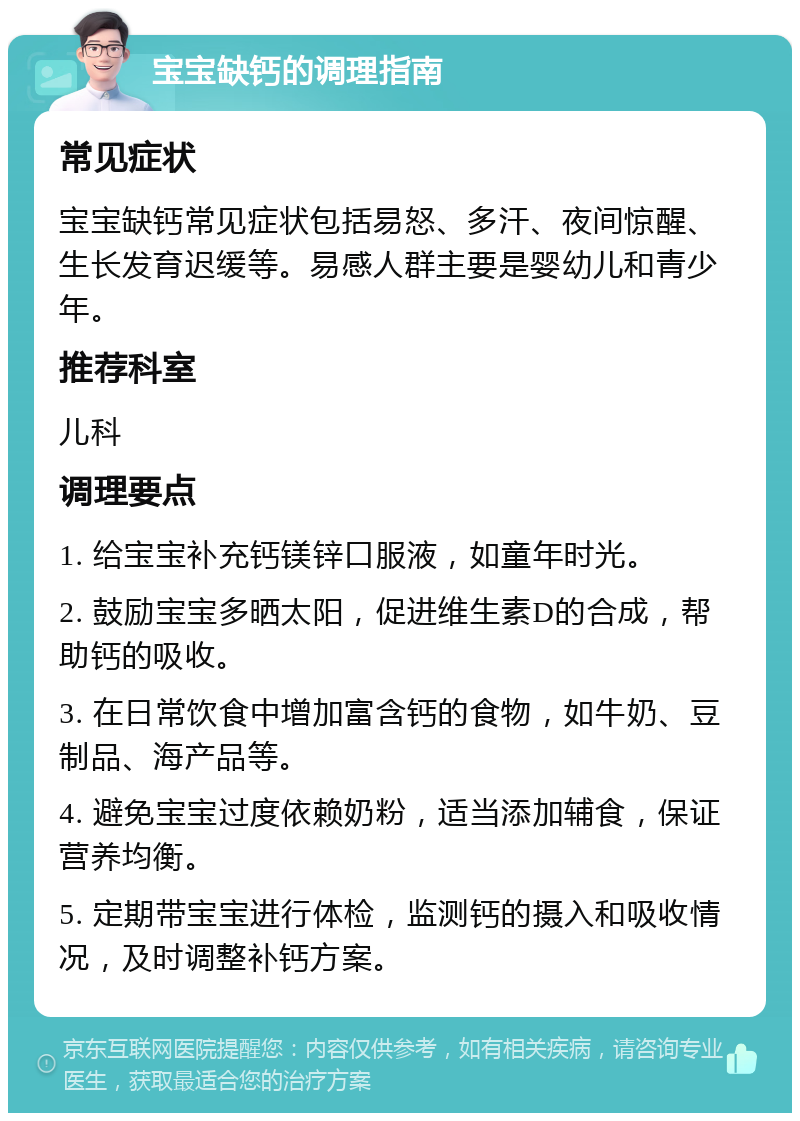 宝宝缺钙的调理指南 常见症状 宝宝缺钙常见症状包括易怒、多汗、夜间惊醒、生长发育迟缓等。易感人群主要是婴幼儿和青少年。 推荐科室 儿科 调理要点 1. 给宝宝补充钙镁锌口服液，如童年时光。 2. 鼓励宝宝多晒太阳，促进维生素D的合成，帮助钙的吸收。 3. 在日常饮食中增加富含钙的食物，如牛奶、豆制品、海产品等。 4. 避免宝宝过度依赖奶粉，适当添加辅食，保证营养均衡。 5. 定期带宝宝进行体检，监测钙的摄入和吸收情况，及时调整补钙方案。