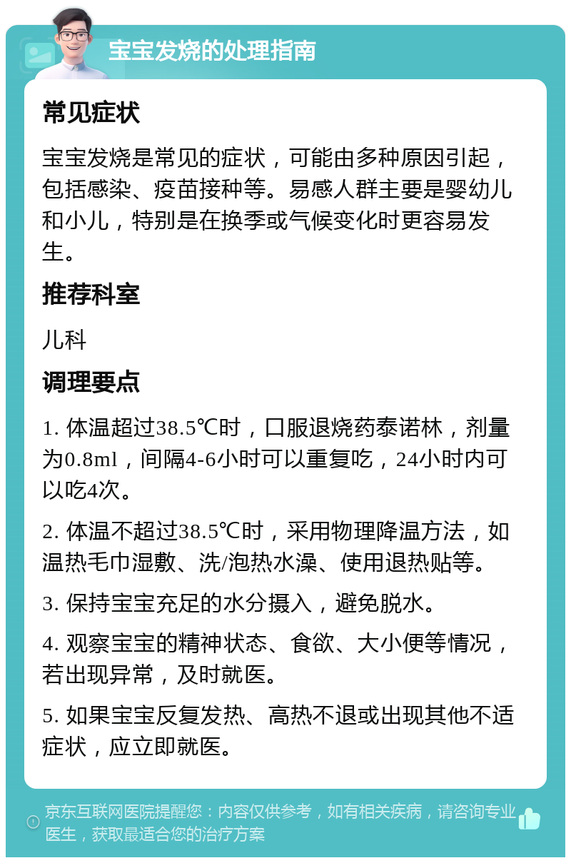 宝宝发烧的处理指南 常见症状 宝宝发烧是常见的症状，可能由多种原因引起，包括感染、疫苗接种等。易感人群主要是婴幼儿和小儿，特别是在换季或气候变化时更容易发生。 推荐科室 儿科 调理要点 1. 体温超过38.5℃时，口服退烧药泰诺林，剂量为0.8ml，间隔4-6小时可以重复吃，24小时内可以吃4次。 2. 体温不超过38.5℃时，采用物理降温方法，如温热毛巾湿敷、洗/泡热水澡、使用退热贴等。 3. 保持宝宝充足的水分摄入，避免脱水。 4. 观察宝宝的精神状态、食欲、大小便等情况，若出现异常，及时就医。 5. 如果宝宝反复发热、高热不退或出现其他不适症状，应立即就医。