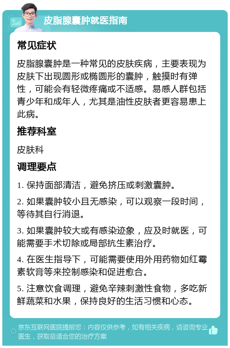 皮脂腺囊肿就医指南 常见症状 皮脂腺囊肿是一种常见的皮肤疾病，主要表现为皮肤下出现圆形或椭圆形的囊肿，触摸时有弹性，可能会有轻微疼痛或不适感。易感人群包括青少年和成年人，尤其是油性皮肤者更容易患上此病。 推荐科室 皮肤科 调理要点 1. 保持面部清洁，避免挤压或刺激囊肿。 2. 如果囊肿较小且无感染，可以观察一段时间，等待其自行消退。 3. 如果囊肿较大或有感染迹象，应及时就医，可能需要手术切除或局部抗生素治疗。 4. 在医生指导下，可能需要使用外用药物如红霉素软膏等来控制感染和促进愈合。 5. 注意饮食调理，避免辛辣刺激性食物，多吃新鲜蔬菜和水果，保持良好的生活习惯和心态。