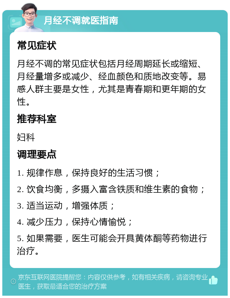 月经不调就医指南 常见症状 月经不调的常见症状包括月经周期延长或缩短、月经量增多或减少、经血颜色和质地改变等。易感人群主要是女性，尤其是青春期和更年期的女性。 推荐科室 妇科 调理要点 1. 规律作息，保持良好的生活习惯； 2. 饮食均衡，多摄入富含铁质和维生素的食物； 3. 适当运动，增强体质； 4. 减少压力，保持心情愉悦； 5. 如果需要，医生可能会开具黄体酮等药物进行治疗。