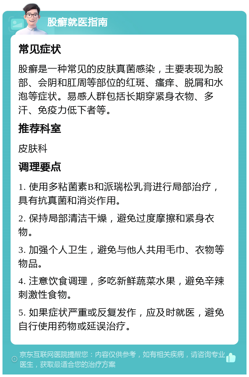 股癣就医指南 常见症状 股癣是一种常见的皮肤真菌感染，主要表现为股部、会阴和肛周等部位的红斑、瘙痒、脱屑和水泡等症状。易感人群包括长期穿紧身衣物、多汗、免疫力低下者等。 推荐科室 皮肤科 调理要点 1. 使用多粘菌素B和派瑞松乳膏进行局部治疗，具有抗真菌和消炎作用。 2. 保持局部清洁干燥，避免过度摩擦和紧身衣物。 3. 加强个人卫生，避免与他人共用毛巾、衣物等物品。 4. 注意饮食调理，多吃新鲜蔬菜水果，避免辛辣刺激性食物。 5. 如果症状严重或反复发作，应及时就医，避免自行使用药物或延误治疗。