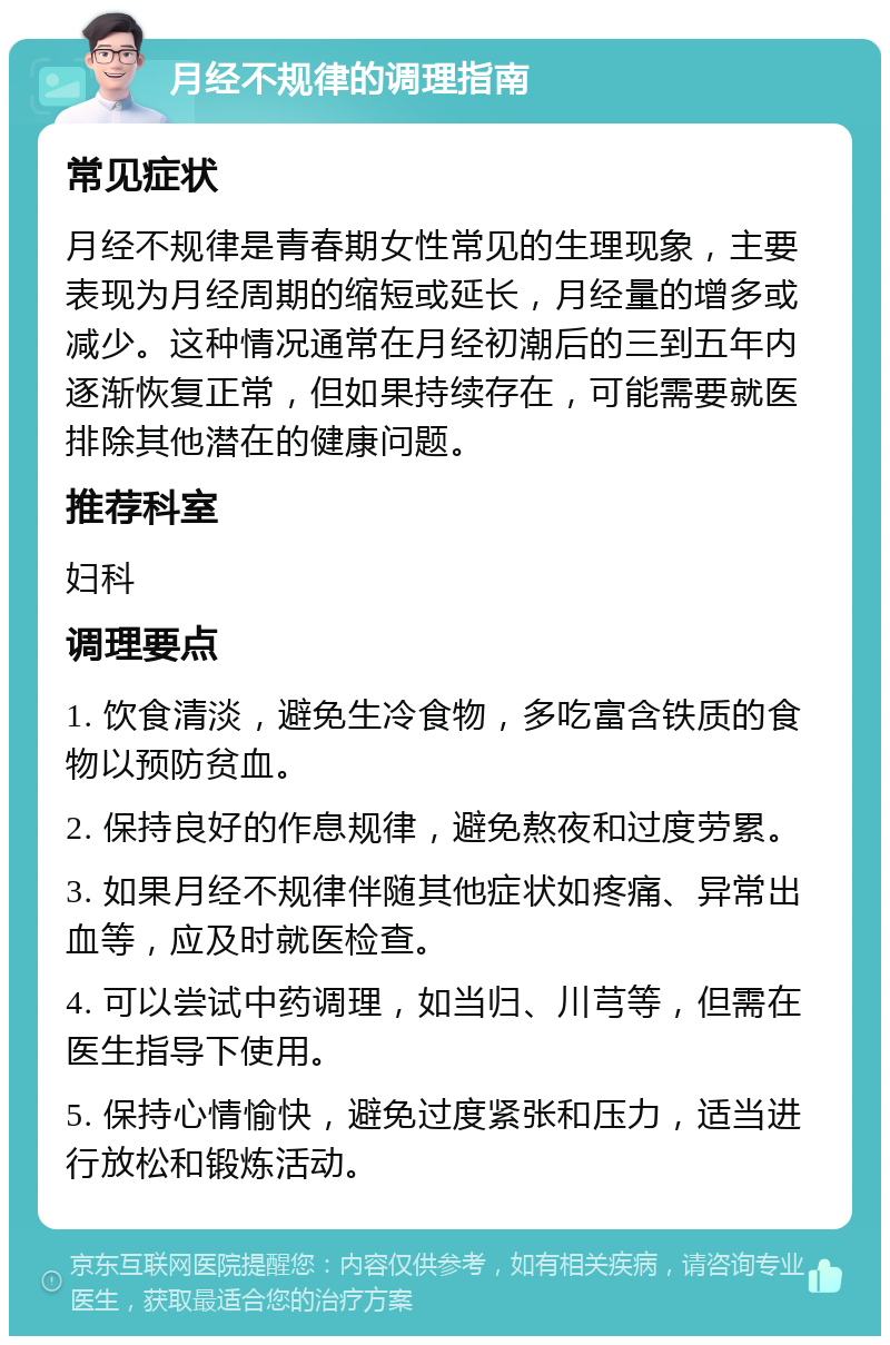 月经不规律的调理指南 常见症状 月经不规律是青春期女性常见的生理现象，主要表现为月经周期的缩短或延长，月经量的增多或减少。这种情况通常在月经初潮后的三到五年内逐渐恢复正常，但如果持续存在，可能需要就医排除其他潜在的健康问题。 推荐科室 妇科 调理要点 1. 饮食清淡，避免生冷食物，多吃富含铁质的食物以预防贫血。 2. 保持良好的作息规律，避免熬夜和过度劳累。 3. 如果月经不规律伴随其他症状如疼痛、异常出血等，应及时就医检查。 4. 可以尝试中药调理，如当归、川芎等，但需在医生指导下使用。 5. 保持心情愉快，避免过度紧张和压力，适当进行放松和锻炼活动。