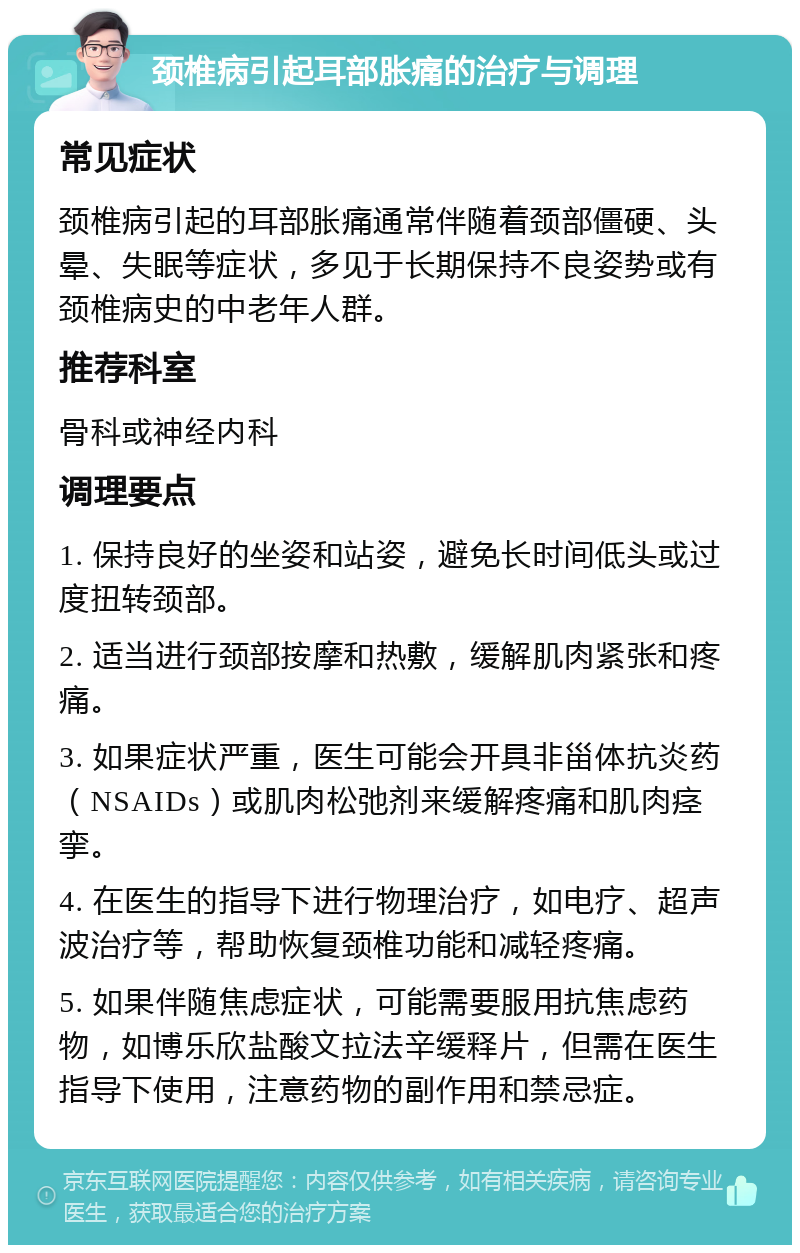 颈椎病引起耳部胀痛的治疗与调理 常见症状 颈椎病引起的耳部胀痛通常伴随着颈部僵硬、头晕、失眠等症状，多见于长期保持不良姿势或有颈椎病史的中老年人群。 推荐科室 骨科或神经内科 调理要点 1. 保持良好的坐姿和站姿，避免长时间低头或过度扭转颈部。 2. 适当进行颈部按摩和热敷，缓解肌肉紧张和疼痛。 3. 如果症状严重，医生可能会开具非甾体抗炎药（NSAIDs）或肌肉松弛剂来缓解疼痛和肌肉痉挛。 4. 在医生的指导下进行物理治疗，如电疗、超声波治疗等，帮助恢复颈椎功能和减轻疼痛。 5. 如果伴随焦虑症状，可能需要服用抗焦虑药物，如博乐欣盐酸文拉法辛缓释片，但需在医生指导下使用，注意药物的副作用和禁忌症。