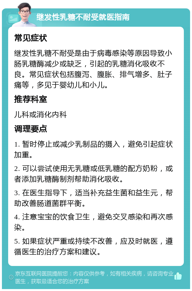 继发性乳糖不耐受就医指南 常见症状 继发性乳糖不耐受是由于病毒感染等原因导致小肠乳糖酶减少或缺乏，引起的乳糖消化吸收不良。常见症状包括腹泻、腹胀、排气增多、肚子痛等，多见于婴幼儿和小儿。 推荐科室 儿科或消化内科 调理要点 1. 暂时停止或减少乳制品的摄入，避免引起症状加重。 2. 可以尝试使用无乳糖或低乳糖的配方奶粉，或者添加乳糖酶制剂帮助消化吸收。 3. 在医生指导下，适当补充益生菌和益生元，帮助改善肠道菌群平衡。 4. 注意宝宝的饮食卫生，避免交叉感染和再次感染。 5. 如果症状严重或持续不改善，应及时就医，遵循医生的治疗方案和建议。