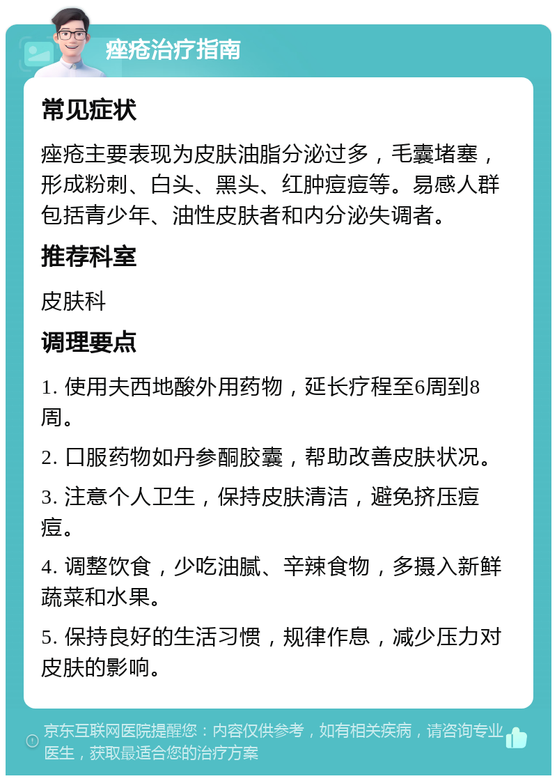 痤疮治疗指南 常见症状 痤疮主要表现为皮肤油脂分泌过多，毛囊堵塞，形成粉刺、白头、黑头、红肿痘痘等。易感人群包括青少年、油性皮肤者和内分泌失调者。 推荐科室 皮肤科 调理要点 1. 使用夫西地酸外用药物，延长疗程至6周到8周。 2. 口服药物如丹参酮胶囊，帮助改善皮肤状况。 3. 注意个人卫生，保持皮肤清洁，避免挤压痘痘。 4. 调整饮食，少吃油腻、辛辣食物，多摄入新鲜蔬菜和水果。 5. 保持良好的生活习惯，规律作息，减少压力对皮肤的影响。