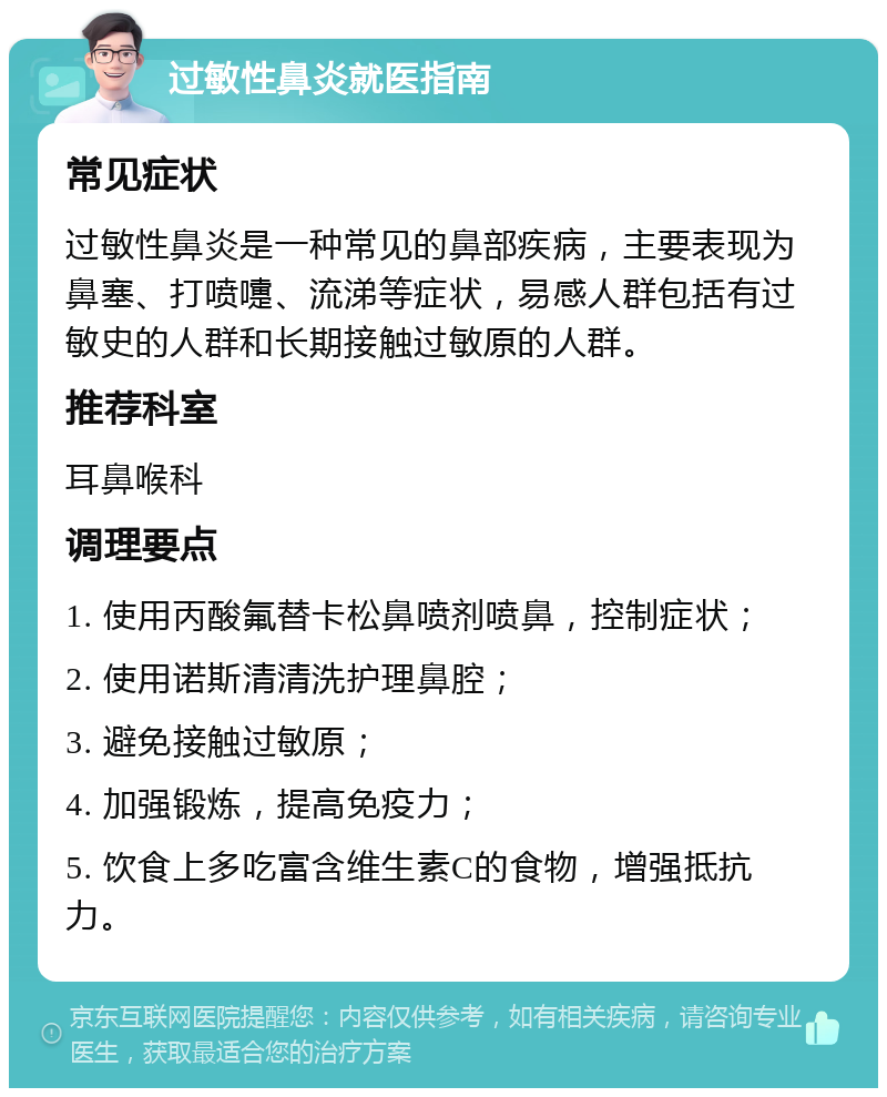 过敏性鼻炎就医指南 常见症状 过敏性鼻炎是一种常见的鼻部疾病，主要表现为鼻塞、打喷嚏、流涕等症状，易感人群包括有过敏史的人群和长期接触过敏原的人群。 推荐科室 耳鼻喉科 调理要点 1. 使用丙酸氟替卡松鼻喷剂喷鼻，控制症状； 2. 使用诺斯清清洗护理鼻腔； 3. 避免接触过敏原； 4. 加强锻炼，提高免疫力； 5. 饮食上多吃富含维生素C的食物，增强抵抗力。