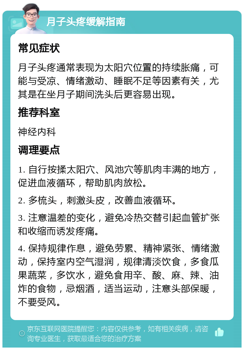 月子头疼缓解指南 常见症状 月子头疼通常表现为太阳穴位置的持续胀痛，可能与受凉、情绪激动、睡眠不足等因素有关，尤其是在坐月子期间洗头后更容易出现。 推荐科室 神经内科 调理要点 1. 自行按揉太阳穴、风池穴等肌肉丰满的地方，促进血液循环，帮助肌肉放松。 2. 多梳头，刺激头皮，改善血液循环。 3. 注意温差的变化，避免冷热交替引起血管扩张和收缩而诱发疼痛。 4. 保持规律作息，避免劳累、精神紧张、情绪激动，保持室内空气湿润，规律清淡饮食，多食瓜果蔬菜，多饮水，避免食用辛、酸、麻、辣、油炸的食物，忌烟酒，适当运动，注意头部保暖，不要受风。