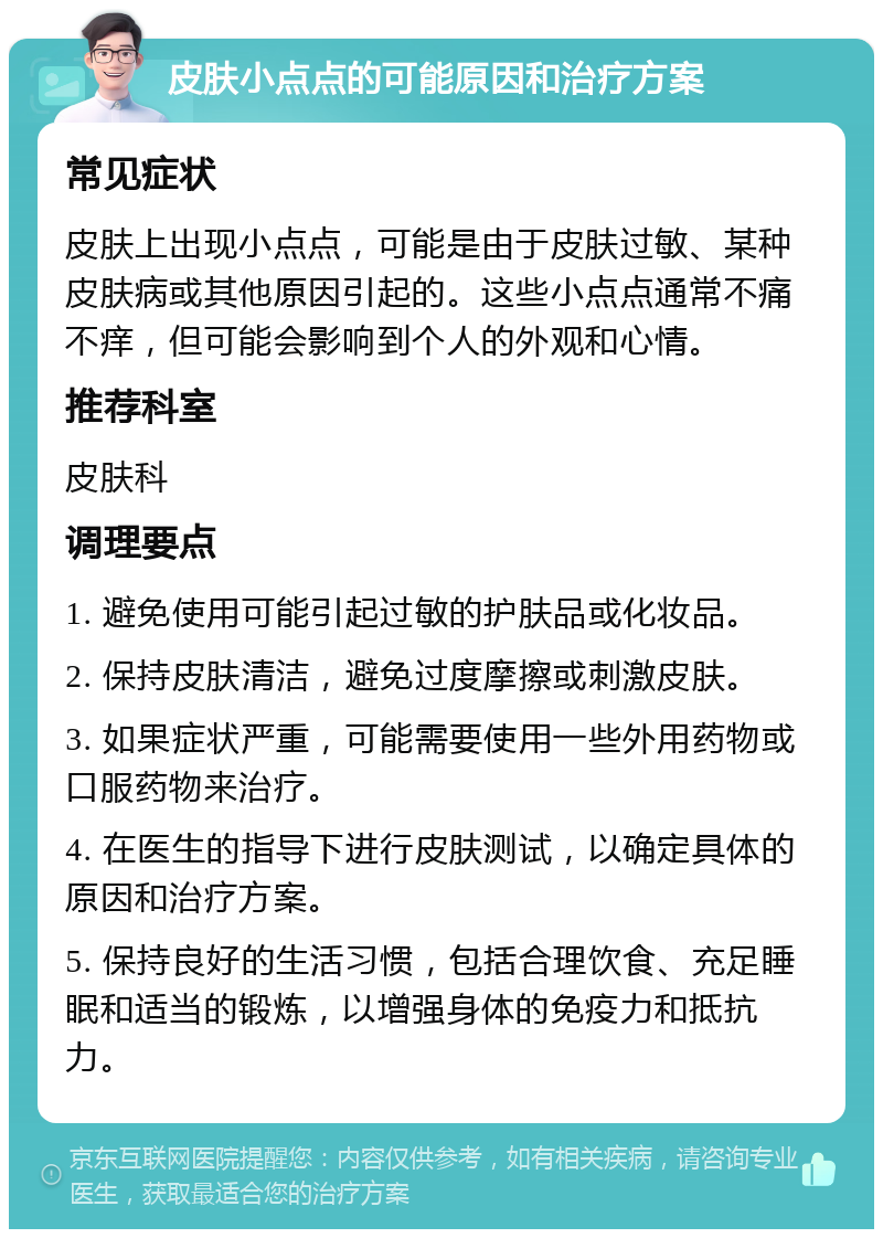 皮肤小点点的可能原因和治疗方案 常见症状 皮肤上出现小点点，可能是由于皮肤过敏、某种皮肤病或其他原因引起的。这些小点点通常不痛不痒，但可能会影响到个人的外观和心情。 推荐科室 皮肤科 调理要点 1. 避免使用可能引起过敏的护肤品或化妆品。 2. 保持皮肤清洁，避免过度摩擦或刺激皮肤。 3. 如果症状严重，可能需要使用一些外用药物或口服药物来治疗。 4. 在医生的指导下进行皮肤测试，以确定具体的原因和治疗方案。 5. 保持良好的生活习惯，包括合理饮食、充足睡眠和适当的锻炼，以增强身体的免疫力和抵抗力。