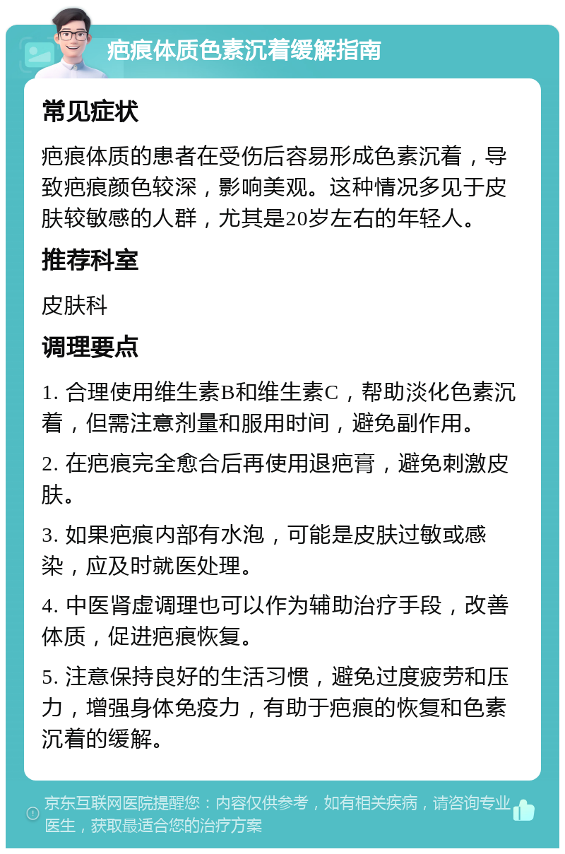 疤痕体质色素沉着缓解指南 常见症状 疤痕体质的患者在受伤后容易形成色素沉着，导致疤痕颜色较深，影响美观。这种情况多见于皮肤较敏感的人群，尤其是20岁左右的年轻人。 推荐科室 皮肤科 调理要点 1. 合理使用维生素B和维生素C，帮助淡化色素沉着，但需注意剂量和服用时间，避免副作用。 2. 在疤痕完全愈合后再使用退疤膏，避免刺激皮肤。 3. 如果疤痕内部有水泡，可能是皮肤过敏或感染，应及时就医处理。 4. 中医肾虚调理也可以作为辅助治疗手段，改善体质，促进疤痕恢复。 5. 注意保持良好的生活习惯，避免过度疲劳和压力，增强身体免疫力，有助于疤痕的恢复和色素沉着的缓解。