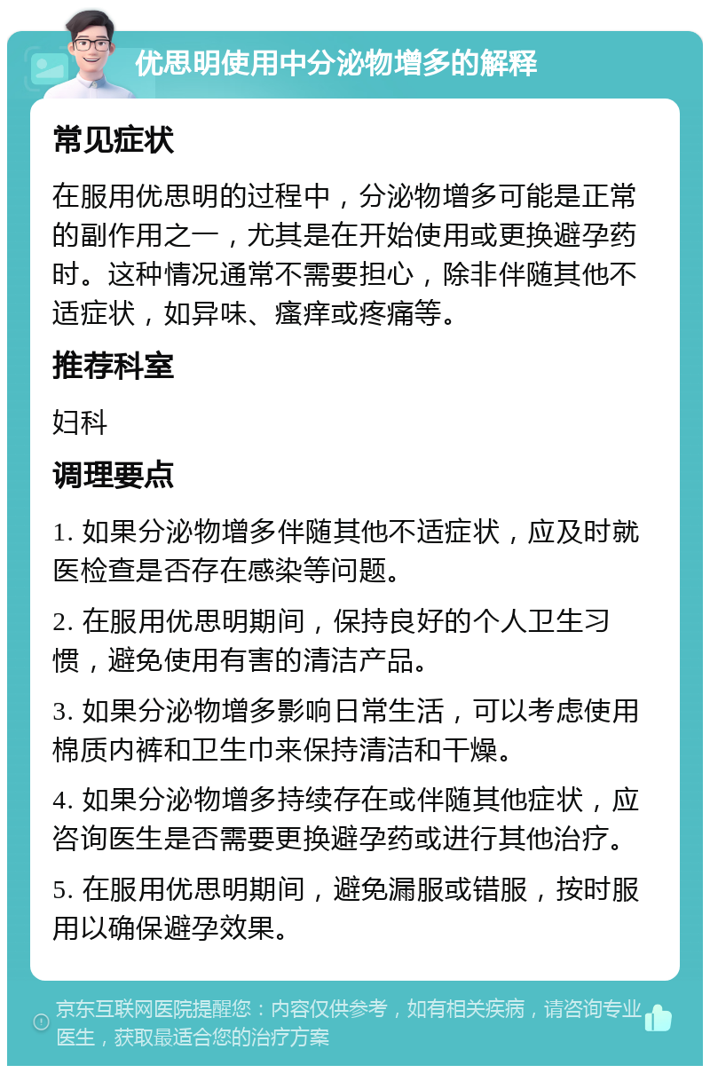 优思明使用中分泌物增多的解释 常见症状 在服用优思明的过程中，分泌物增多可能是正常的副作用之一，尤其是在开始使用或更换避孕药时。这种情况通常不需要担心，除非伴随其他不适症状，如异味、瘙痒或疼痛等。 推荐科室 妇科 调理要点 1. 如果分泌物增多伴随其他不适症状，应及时就医检查是否存在感染等问题。 2. 在服用优思明期间，保持良好的个人卫生习惯，避免使用有害的清洁产品。 3. 如果分泌物增多影响日常生活，可以考虑使用棉质内裤和卫生巾来保持清洁和干燥。 4. 如果分泌物增多持续存在或伴随其他症状，应咨询医生是否需要更换避孕药或进行其他治疗。 5. 在服用优思明期间，避免漏服或错服，按时服用以确保避孕效果。