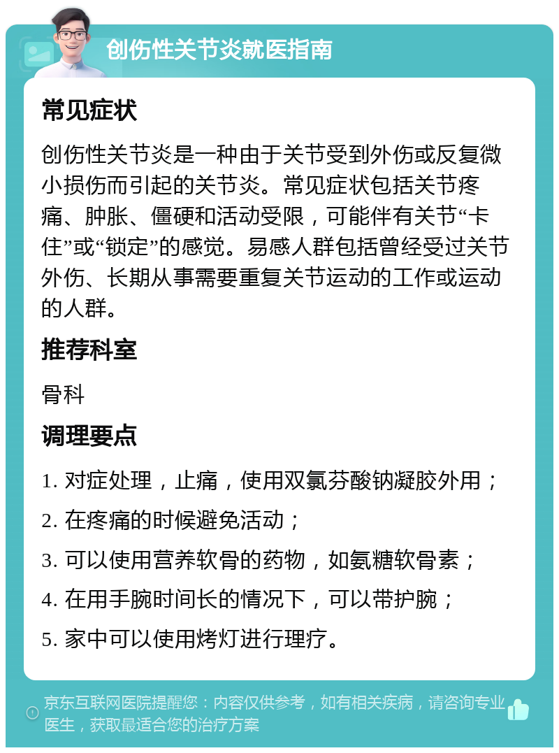 创伤性关节炎就医指南 常见症状 创伤性关节炎是一种由于关节受到外伤或反复微小损伤而引起的关节炎。常见症状包括关节疼痛、肿胀、僵硬和活动受限，可能伴有关节“卡住”或“锁定”的感觉。易感人群包括曾经受过关节外伤、长期从事需要重复关节运动的工作或运动的人群。 推荐科室 骨科 调理要点 1. 对症处理，止痛，使用双氯芬酸钠凝胶外用； 2. 在疼痛的时候避免活动； 3. 可以使用营养软骨的药物，如氨糖软骨素； 4. 在用手腕时间长的情况下，可以带护腕； 5. 家中可以使用烤灯进行理疗。