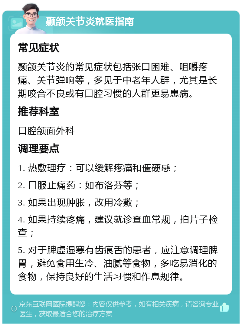 颞颌关节炎就医指南 常见症状 颞颌关节炎的常见症状包括张口困难、咀嚼疼痛、关节弹响等，多见于中老年人群，尤其是长期咬合不良或有口腔习惯的人群更易患病。 推荐科室 口腔颌面外科 调理要点 1. 热敷理疗：可以缓解疼痛和僵硬感； 2. 口服止痛药：如布洛芬等； 3. 如果出现肿胀，改用冷敷； 4. 如果持续疼痛，建议就诊查血常规，拍片子检查； 5. 对于脾虚湿寒有齿痕舌的患者，应注意调理脾胃，避免食用生冷、油腻等食物，多吃易消化的食物，保持良好的生活习惯和作息规律。