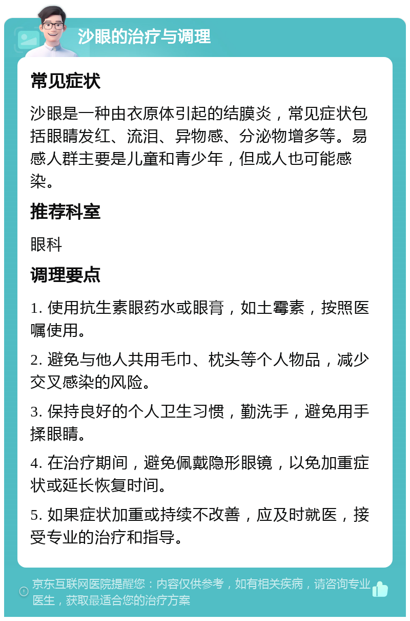 沙眼的治疗与调理 常见症状 沙眼是一种由衣原体引起的结膜炎，常见症状包括眼睛发红、流泪、异物感、分泌物增多等。易感人群主要是儿童和青少年，但成人也可能感染。 推荐科室 眼科 调理要点 1. 使用抗生素眼药水或眼膏，如土霉素，按照医嘱使用。 2. 避免与他人共用毛巾、枕头等个人物品，减少交叉感染的风险。 3. 保持良好的个人卫生习惯，勤洗手，避免用手揉眼睛。 4. 在治疗期间，避免佩戴隐形眼镜，以免加重症状或延长恢复时间。 5. 如果症状加重或持续不改善，应及时就医，接受专业的治疗和指导。