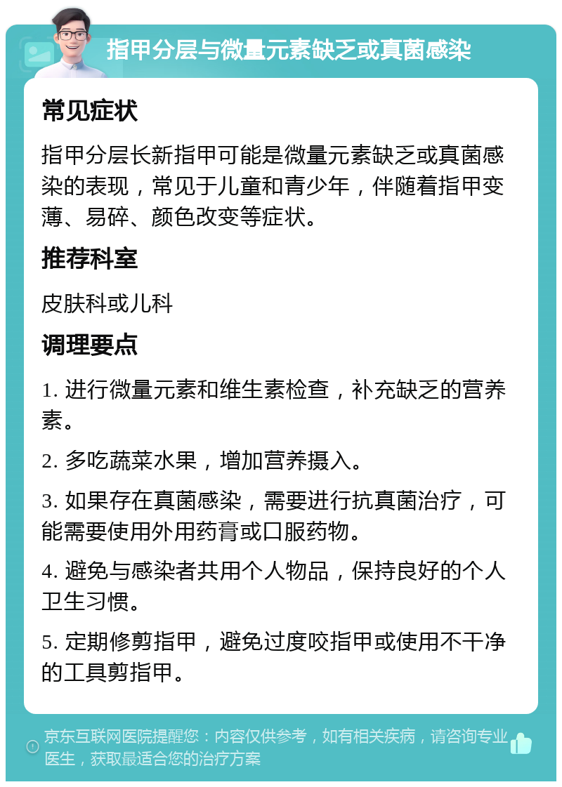 指甲分层与微量元素缺乏或真菌感染 常见症状 指甲分层长新指甲可能是微量元素缺乏或真菌感染的表现，常见于儿童和青少年，伴随着指甲变薄、易碎、颜色改变等症状。 推荐科室 皮肤科或儿科 调理要点 1. 进行微量元素和维生素检查，补充缺乏的营养素。 2. 多吃蔬菜水果，增加营养摄入。 3. 如果存在真菌感染，需要进行抗真菌治疗，可能需要使用外用药膏或口服药物。 4. 避免与感染者共用个人物品，保持良好的个人卫生习惯。 5. 定期修剪指甲，避免过度咬指甲或使用不干净的工具剪指甲。