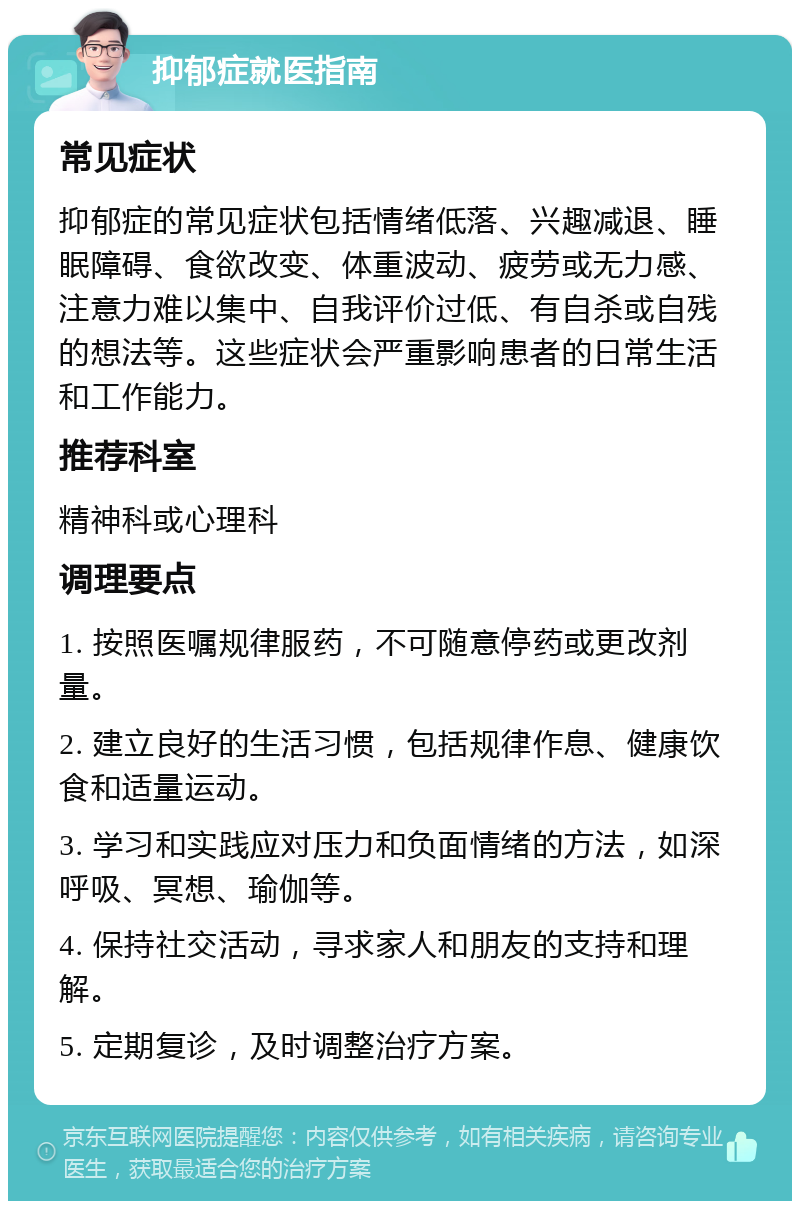 抑郁症就医指南 常见症状 抑郁症的常见症状包括情绪低落、兴趣减退、睡眠障碍、食欲改变、体重波动、疲劳或无力感、注意力难以集中、自我评价过低、有自杀或自残的想法等。这些症状会严重影响患者的日常生活和工作能力。 推荐科室 精神科或心理科 调理要点 1. 按照医嘱规律服药，不可随意停药或更改剂量。 2. 建立良好的生活习惯，包括规律作息、健康饮食和适量运动。 3. 学习和实践应对压力和负面情绪的方法，如深呼吸、冥想、瑜伽等。 4. 保持社交活动，寻求家人和朋友的支持和理解。 5. 定期复诊，及时调整治疗方案。