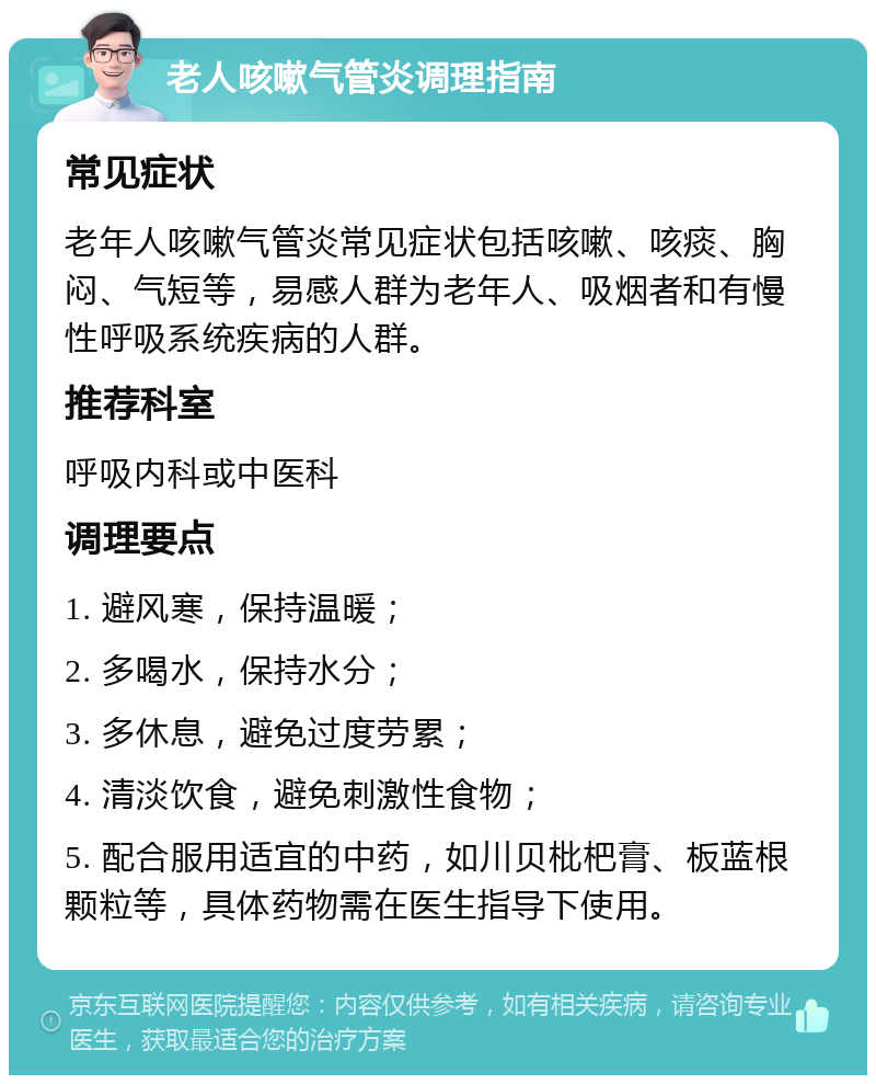 老人咳嗽气管炎调理指南 常见症状 老年人咳嗽气管炎常见症状包括咳嗽、咳痰、胸闷、气短等，易感人群为老年人、吸烟者和有慢性呼吸系统疾病的人群。 推荐科室 呼吸内科或中医科 调理要点 1. 避风寒，保持温暖； 2. 多喝水，保持水分； 3. 多休息，避免过度劳累； 4. 清淡饮食，避免刺激性食物； 5. 配合服用适宜的中药，如川贝枇杷膏、板蓝根颗粒等，具体药物需在医生指导下使用。