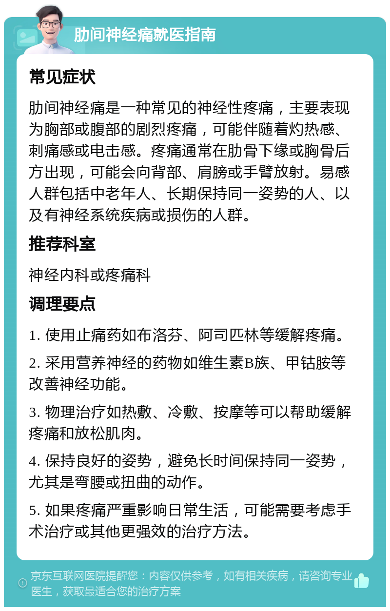 肋间神经痛就医指南 常见症状 肋间神经痛是一种常见的神经性疼痛，主要表现为胸部或腹部的剧烈疼痛，可能伴随着灼热感、刺痛感或电击感。疼痛通常在肋骨下缘或胸骨后方出现，可能会向背部、肩膀或手臂放射。易感人群包括中老年人、长期保持同一姿势的人、以及有神经系统疾病或损伤的人群。 推荐科室 神经内科或疼痛科 调理要点 1. 使用止痛药如布洛芬、阿司匹林等缓解疼痛。 2. 采用营养神经的药物如维生素B族、甲钴胺等改善神经功能。 3. 物理治疗如热敷、冷敷、按摩等可以帮助缓解疼痛和放松肌肉。 4. 保持良好的姿势，避免长时间保持同一姿势，尤其是弯腰或扭曲的动作。 5. 如果疼痛严重影响日常生活，可能需要考虑手术治疗或其他更强效的治疗方法。