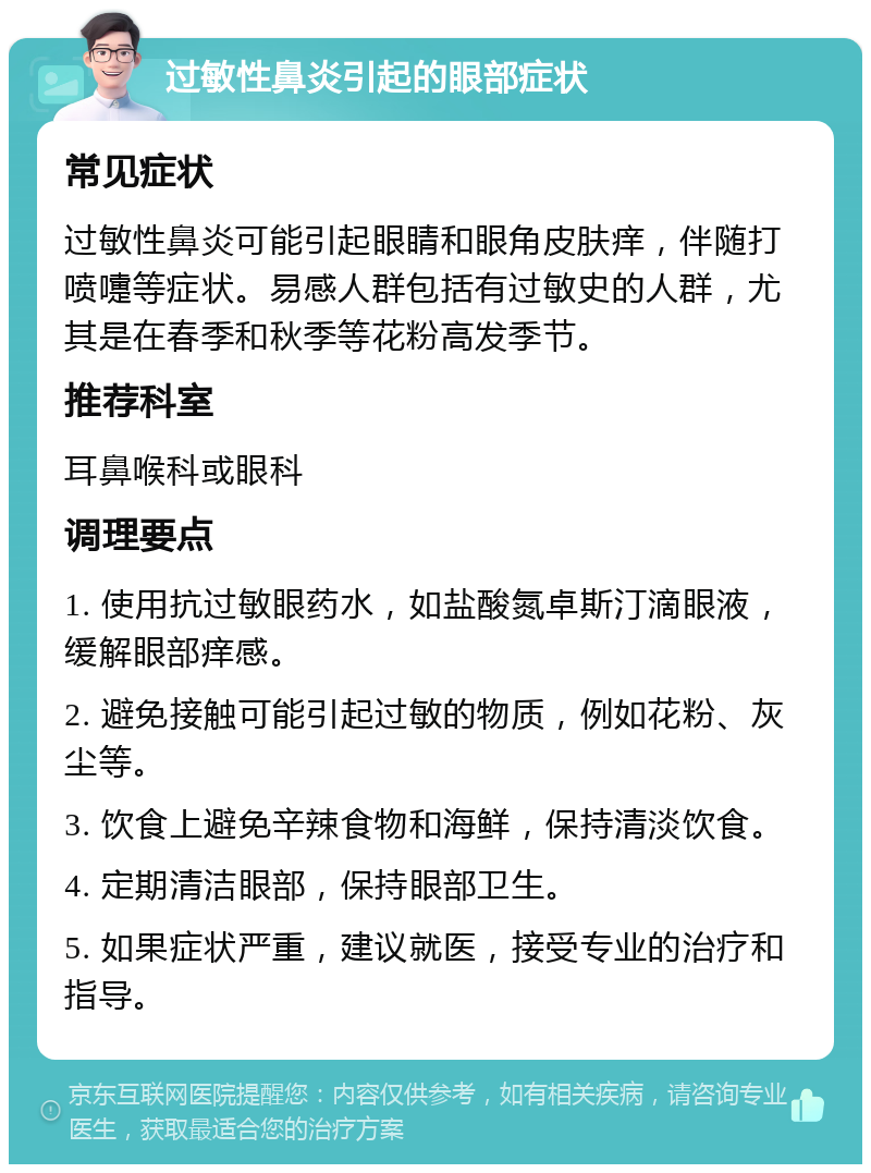 过敏性鼻炎引起的眼部症状 常见症状 过敏性鼻炎可能引起眼睛和眼角皮肤痒，伴随打喷嚏等症状。易感人群包括有过敏史的人群，尤其是在春季和秋季等花粉高发季节。 推荐科室 耳鼻喉科或眼科 调理要点 1. 使用抗过敏眼药水，如盐酸氮卓斯汀滴眼液，缓解眼部痒感。 2. 避免接触可能引起过敏的物质，例如花粉、灰尘等。 3. 饮食上避免辛辣食物和海鲜，保持清淡饮食。 4. 定期清洁眼部，保持眼部卫生。 5. 如果症状严重，建议就医，接受专业的治疗和指导。