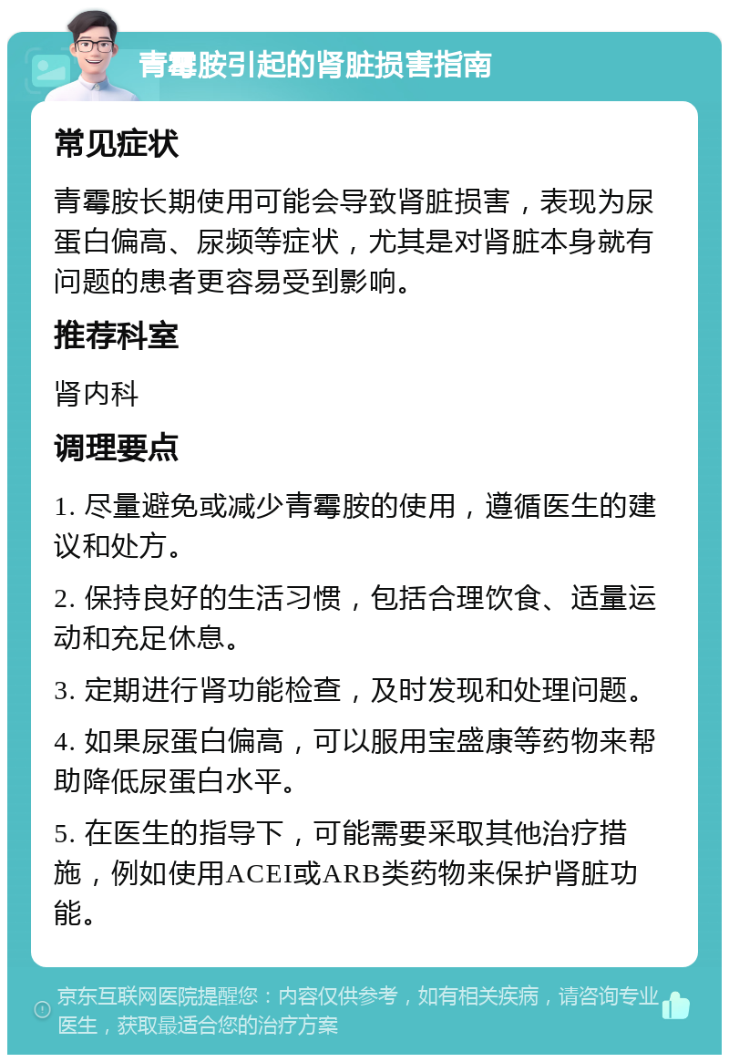 青霉胺引起的肾脏损害指南 常见症状 青霉胺长期使用可能会导致肾脏损害，表现为尿蛋白偏高、尿频等症状，尤其是对肾脏本身就有问题的患者更容易受到影响。 推荐科室 肾内科 调理要点 1. 尽量避免或减少青霉胺的使用，遵循医生的建议和处方。 2. 保持良好的生活习惯，包括合理饮食、适量运动和充足休息。 3. 定期进行肾功能检查，及时发现和处理问题。 4. 如果尿蛋白偏高，可以服用宝盛康等药物来帮助降低尿蛋白水平。 5. 在医生的指导下，可能需要采取其他治疗措施，例如使用ACEI或ARB类药物来保护肾脏功能。