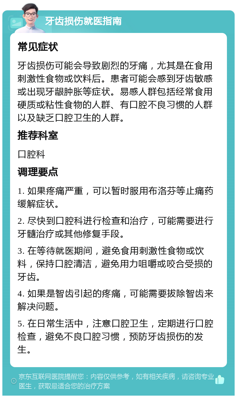 牙齿损伤就医指南 常见症状 牙齿损伤可能会导致剧烈的牙痛，尤其是在食用刺激性食物或饮料后。患者可能会感到牙齿敏感或出现牙龈肿胀等症状。易感人群包括经常食用硬质或粘性食物的人群、有口腔不良习惯的人群以及缺乏口腔卫生的人群。 推荐科室 口腔科 调理要点 1. 如果疼痛严重，可以暂时服用布洛芬等止痛药缓解症状。 2. 尽快到口腔科进行检查和治疗，可能需要进行牙髓治疗或其他修复手段。 3. 在等待就医期间，避免食用刺激性食物或饮料，保持口腔清洁，避免用力咀嚼或咬合受损的牙齿。 4. 如果是智齿引起的疼痛，可能需要拔除智齿来解决问题。 5. 在日常生活中，注意口腔卫生，定期进行口腔检查，避免不良口腔习惯，预防牙齿损伤的发生。