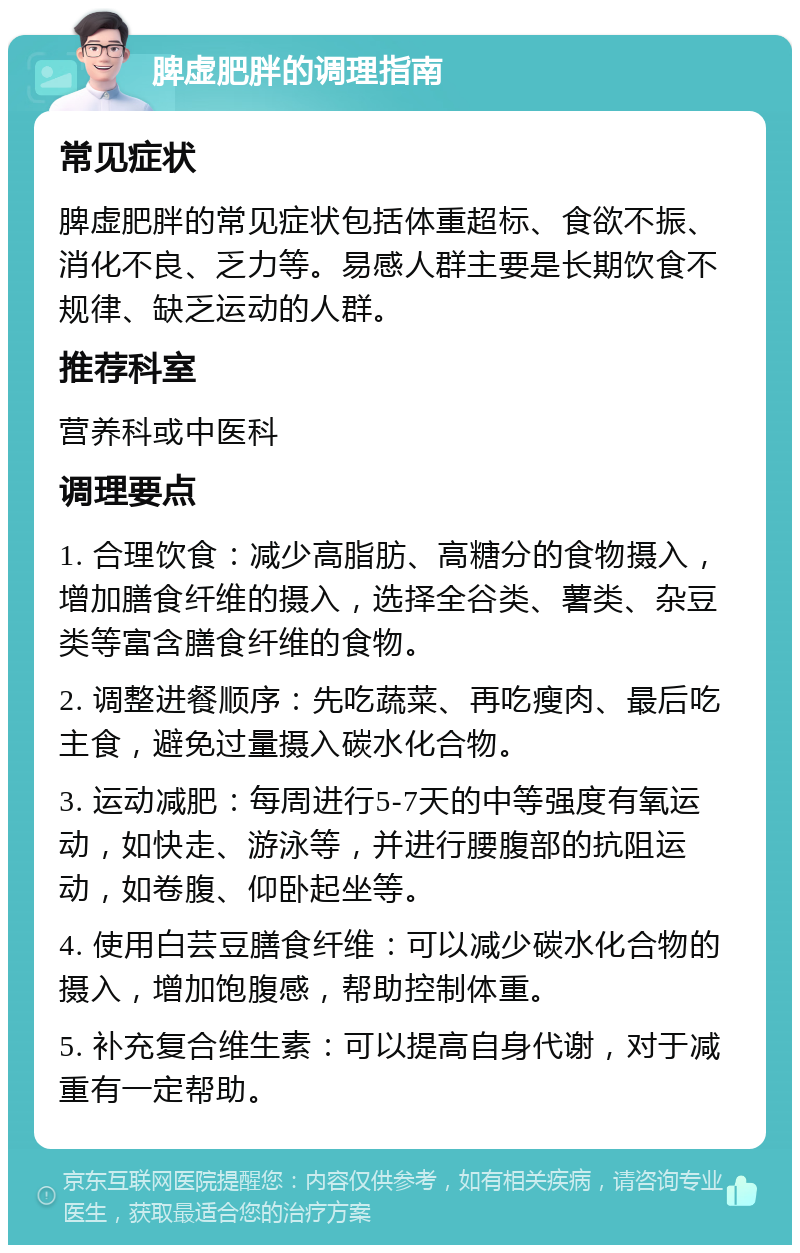 脾虚肥胖的调理指南 常见症状 脾虚肥胖的常见症状包括体重超标、食欲不振、消化不良、乏力等。易感人群主要是长期饮食不规律、缺乏运动的人群。 推荐科室 营养科或中医科 调理要点 1. 合理饮食：减少高脂肪、高糖分的食物摄入，增加膳食纤维的摄入，选择全谷类、薯类、杂豆类等富含膳食纤维的食物。 2. 调整进餐顺序：先吃蔬菜、再吃瘦肉、最后吃主食，避免过量摄入碳水化合物。 3. 运动减肥：每周进行5-7天的中等强度有氧运动，如快走、游泳等，并进行腰腹部的抗阻运动，如卷腹、仰卧起坐等。 4. 使用白芸豆膳食纤维：可以减少碳水化合物的摄入，增加饱腹感，帮助控制体重。 5. 补充复合维生素：可以提高自身代谢，对于减重有一定帮助。