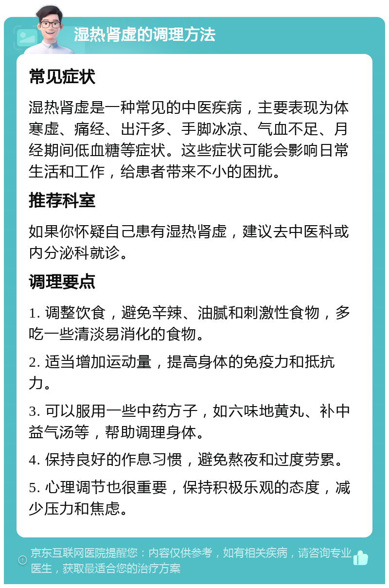 湿热肾虚的调理方法 常见症状 湿热肾虚是一种常见的中医疾病，主要表现为体寒虚、痛经、出汗多、手脚冰凉、气血不足、月经期间低血糖等症状。这些症状可能会影响日常生活和工作，给患者带来不小的困扰。 推荐科室 如果你怀疑自己患有湿热肾虚，建议去中医科或内分泌科就诊。 调理要点 1. 调整饮食，避免辛辣、油腻和刺激性食物，多吃一些清淡易消化的食物。 2. 适当增加运动量，提高身体的免疫力和抵抗力。 3. 可以服用一些中药方子，如六味地黄丸、补中益气汤等，帮助调理身体。 4. 保持良好的作息习惯，避免熬夜和过度劳累。 5. 心理调节也很重要，保持积极乐观的态度，减少压力和焦虑。