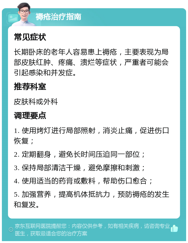 褥疮治疗指南 常见症状 长期卧床的老年人容易患上褥疮，主要表现为局部皮肤红肿、疼痛、溃烂等症状，严重者可能会引起感染和并发症。 推荐科室 皮肤科或外科 调理要点 1. 使用烤灯进行局部照射，消炎止痛，促进伤口恢复； 2. 定期翻身，避免长时间压迫同一部位； 3. 保持局部清洁干燥，避免摩擦和刺激； 4. 使用适当的药膏或敷料，帮助伤口愈合； 5. 加强营养，提高机体抵抗力，预防褥疮的发生和复发。