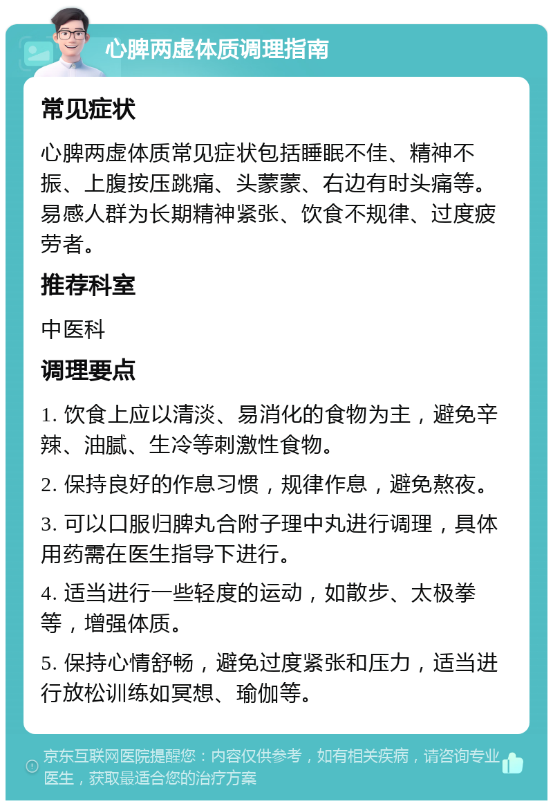 心脾两虚体质调理指南 常见症状 心脾两虚体质常见症状包括睡眠不佳、精神不振、上腹按压跳痛、头蒙蒙、右边有时头痛等。易感人群为长期精神紧张、饮食不规律、过度疲劳者。 推荐科室 中医科 调理要点 1. 饮食上应以清淡、易消化的食物为主，避免辛辣、油腻、生冷等刺激性食物。 2. 保持良好的作息习惯，规律作息，避免熬夜。 3. 可以口服归脾丸合附子理中丸进行调理，具体用药需在医生指导下进行。 4. 适当进行一些轻度的运动，如散步、太极拳等，增强体质。 5. 保持心情舒畅，避免过度紧张和压力，适当进行放松训练如冥想、瑜伽等。