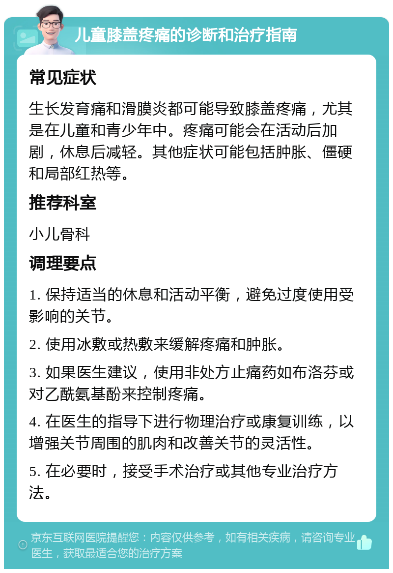 儿童膝盖疼痛的诊断和治疗指南 常见症状 生长发育痛和滑膜炎都可能导致膝盖疼痛，尤其是在儿童和青少年中。疼痛可能会在活动后加剧，休息后减轻。其他症状可能包括肿胀、僵硬和局部红热等。 推荐科室 小儿骨科 调理要点 1. 保持适当的休息和活动平衡，避免过度使用受影响的关节。 2. 使用冰敷或热敷来缓解疼痛和肿胀。 3. 如果医生建议，使用非处方止痛药如布洛芬或对乙酰氨基酚来控制疼痛。 4. 在医生的指导下进行物理治疗或康复训练，以增强关节周围的肌肉和改善关节的灵活性。 5. 在必要时，接受手术治疗或其他专业治疗方法。