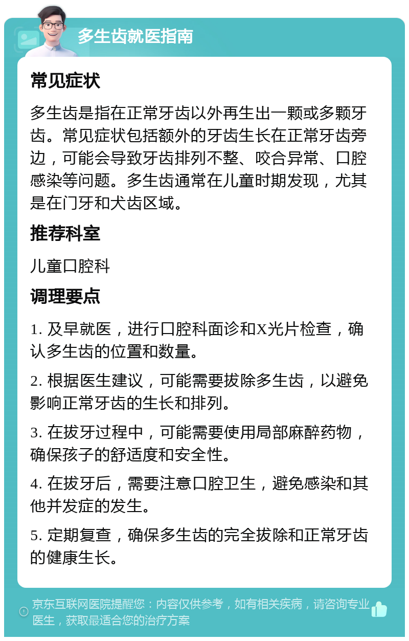 多生齿就医指南 常见症状 多生齿是指在正常牙齿以外再生出一颗或多颗牙齿。常见症状包括额外的牙齿生长在正常牙齿旁边，可能会导致牙齿排列不整、咬合异常、口腔感染等问题。多生齿通常在儿童时期发现，尤其是在门牙和犬齿区域。 推荐科室 儿童口腔科 调理要点 1. 及早就医，进行口腔科面诊和X光片检查，确认多生齿的位置和数量。 2. 根据医生建议，可能需要拔除多生齿，以避免影响正常牙齿的生长和排列。 3. 在拔牙过程中，可能需要使用局部麻醉药物，确保孩子的舒适度和安全性。 4. 在拔牙后，需要注意口腔卫生，避免感染和其他并发症的发生。 5. 定期复查，确保多生齿的完全拔除和正常牙齿的健康生长。