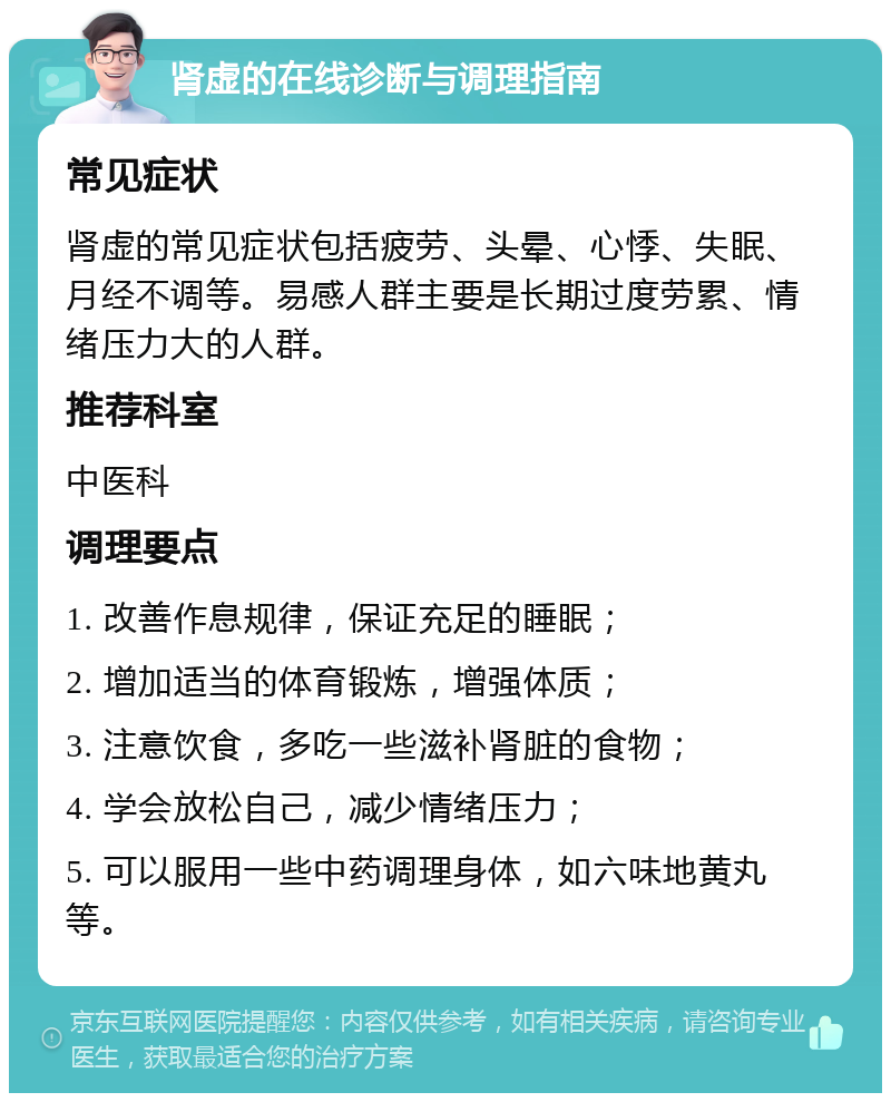 肾虚的在线诊断与调理指南 常见症状 肾虚的常见症状包括疲劳、头晕、心悸、失眠、月经不调等。易感人群主要是长期过度劳累、情绪压力大的人群。 推荐科室 中医科 调理要点 1. 改善作息规律，保证充足的睡眠； 2. 增加适当的体育锻炼，增强体质； 3. 注意饮食，多吃一些滋补肾脏的食物； 4. 学会放松自己，减少情绪压力； 5. 可以服用一些中药调理身体，如六味地黄丸等。