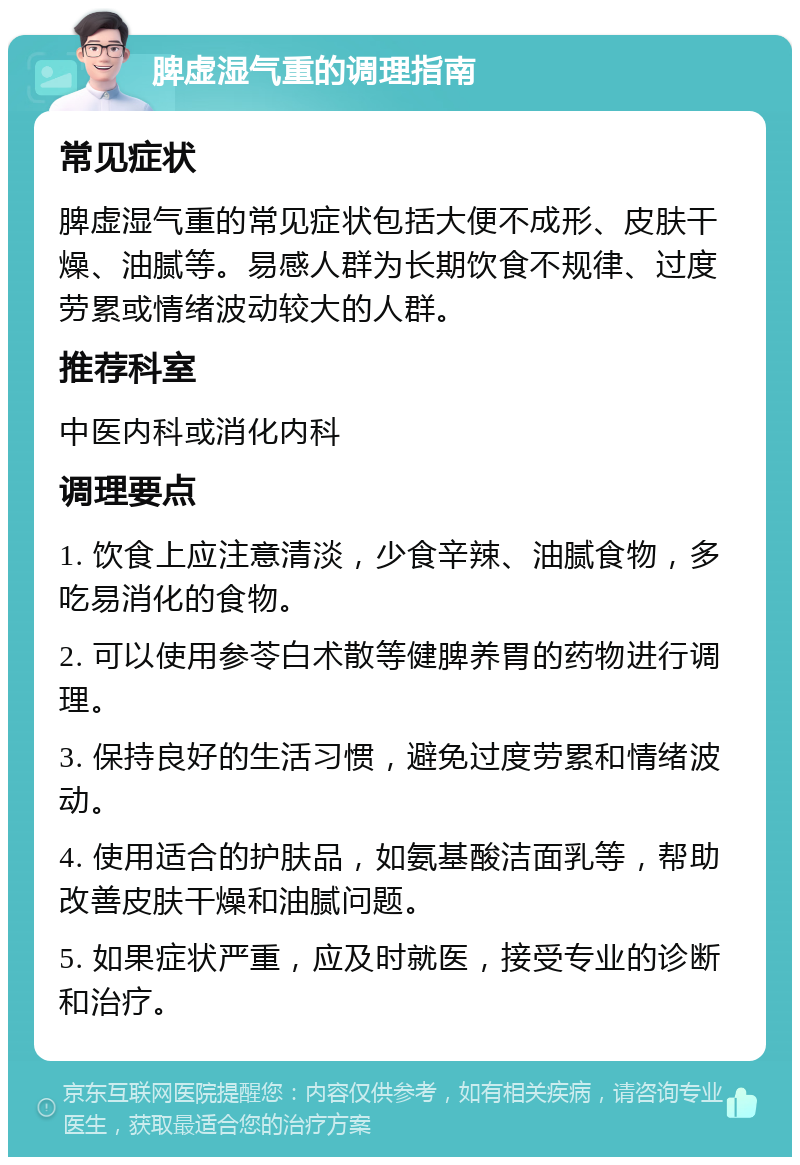 脾虚湿气重的调理指南 常见症状 脾虚湿气重的常见症状包括大便不成形、皮肤干燥、油腻等。易感人群为长期饮食不规律、过度劳累或情绪波动较大的人群。 推荐科室 中医内科或消化内科 调理要点 1. 饮食上应注意清淡，少食辛辣、油腻食物，多吃易消化的食物。 2. 可以使用参苓白术散等健脾养胃的药物进行调理。 3. 保持良好的生活习惯，避免过度劳累和情绪波动。 4. 使用适合的护肤品，如氨基酸洁面乳等，帮助改善皮肤干燥和油腻问题。 5. 如果症状严重，应及时就医，接受专业的诊断和治疗。