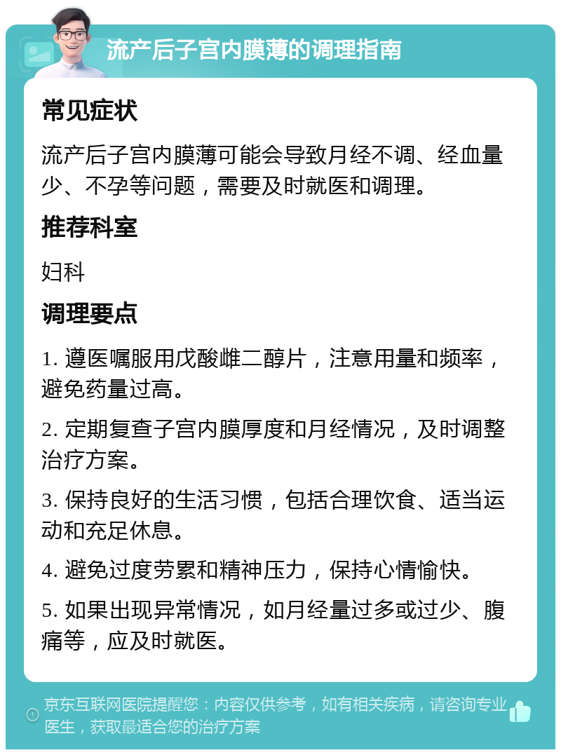 流产后子宫内膜薄的调理指南 常见症状 流产后子宫内膜薄可能会导致月经不调、经血量少、不孕等问题，需要及时就医和调理。 推荐科室 妇科 调理要点 1. 遵医嘱服用戊酸雌二醇片，注意用量和频率，避免药量过高。 2. 定期复查子宫内膜厚度和月经情况，及时调整治疗方案。 3. 保持良好的生活习惯，包括合理饮食、适当运动和充足休息。 4. 避免过度劳累和精神压力，保持心情愉快。 5. 如果出现异常情况，如月经量过多或过少、腹痛等，应及时就医。