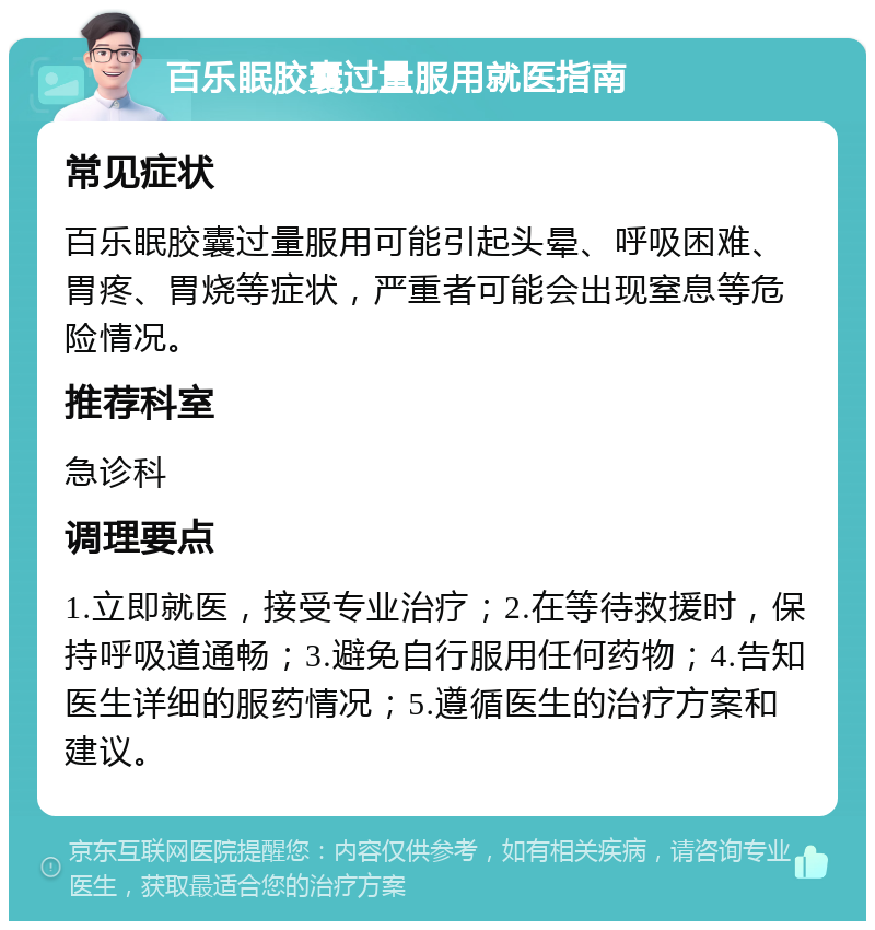 百乐眠胶囊过量服用就医指南 常见症状 百乐眠胶囊过量服用可能引起头晕、呼吸困难、胃疼、胃烧等症状，严重者可能会出现窒息等危险情况。 推荐科室 急诊科 调理要点 1.立即就医，接受专业治疗；2.在等待救援时，保持呼吸道通畅；3.避免自行服用任何药物；4.告知医生详细的服药情况；5.遵循医生的治疗方案和建议。