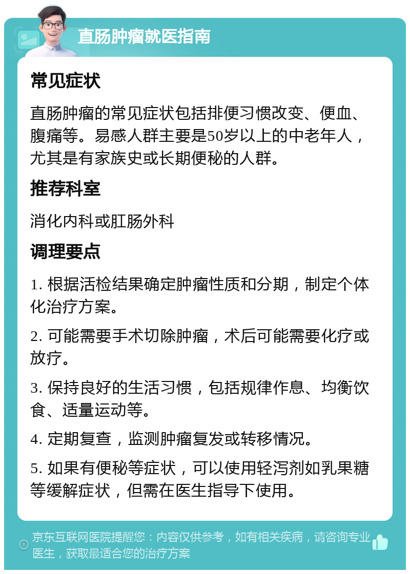 直肠肿瘤就医指南 常见症状 直肠肿瘤的常见症状包括排便习惯改变、便血、腹痛等。易感人群主要是50岁以上的中老年人，尤其是有家族史或长期便秘的人群。 推荐科室 消化内科或肛肠外科 调理要点 1. 根据活检结果确定肿瘤性质和分期，制定个体化治疗方案。 2. 可能需要手术切除肿瘤，术后可能需要化疗或放疗。 3. 保持良好的生活习惯，包括规律作息、均衡饮食、适量运动等。 4. 定期复查，监测肿瘤复发或转移情况。 5. 如果有便秘等症状，可以使用轻泻剂如乳果糖等缓解症状，但需在医生指导下使用。