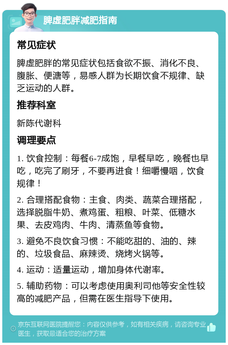 脾虚肥胖减肥指南 常见症状 脾虚肥胖的常见症状包括食欲不振、消化不良、腹胀、便溏等，易感人群为长期饮食不规律、缺乏运动的人群。 推荐科室 新陈代谢科 调理要点 1. 饮食控制：每餐6-7成饱，早餐早吃，晚餐也早吃，吃完了刷牙，不要再进食！细嚼慢咽，饮食规律！ 2. 合理搭配食物：主食、肉类、蔬菜合理搭配，选择脱脂牛奶、煮鸡蛋、粗粮、叶菜、低糖水果、去皮鸡肉、牛肉、清蒸鱼等食物。 3. 避免不良饮食习惯：不能吃甜的、油的、辣的、垃圾食品、麻辣烫、烧烤火锅等。 4. 运动：适量运动，增加身体代谢率。 5. 辅助药物：可以考虑使用奥利司他等安全性较高的减肥产品，但需在医生指导下使用。